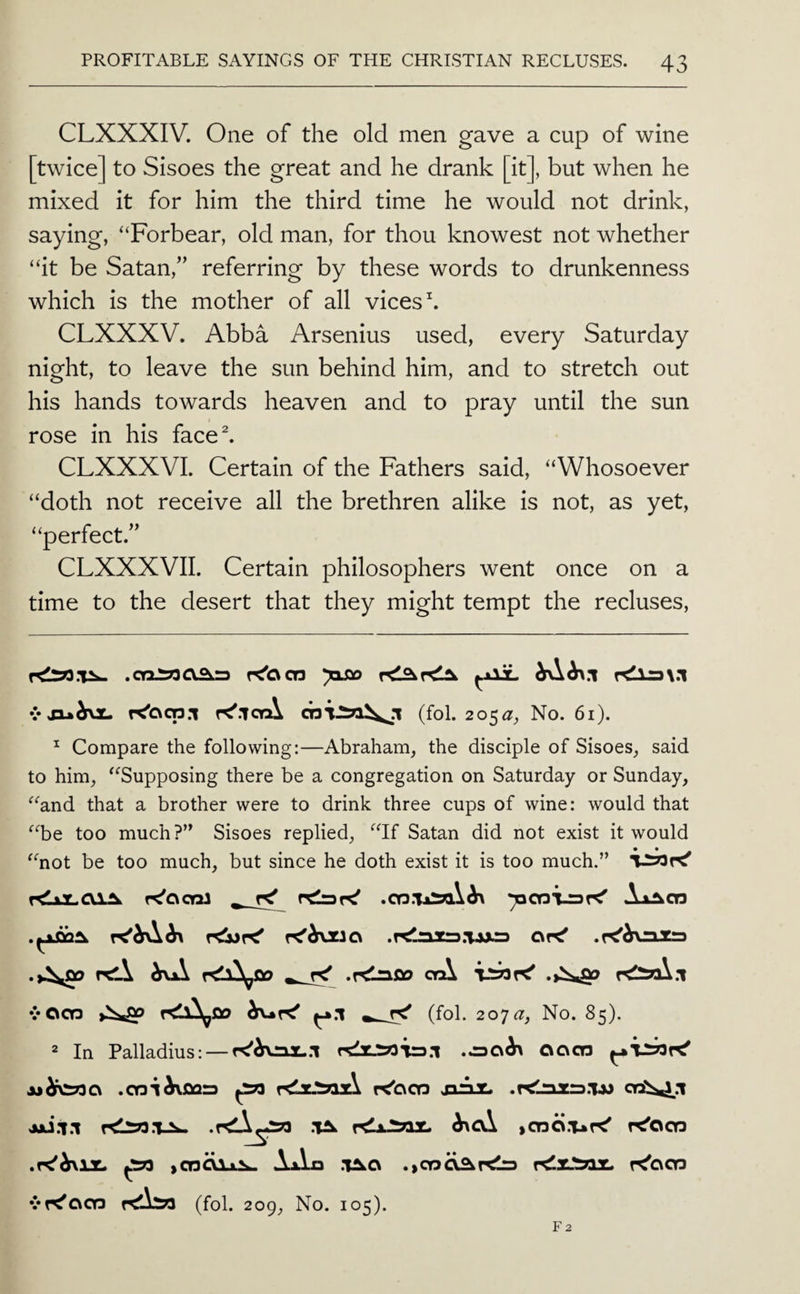 CLXXXIV. One of the old men gave a cup of wine [twice] to Sisoes the great and he drank [it], but when he mixed it for him the third time he would not drink, saying, ‘‘Forbear, old man, for thou knowest not whether “it be Satan,” referring by these words to drunkenness which is the mother of all vices h CLXXXV. Abba Arsenius used, every Saturday night, to leave the sun behind him, and to stretch out his hands towards heaven and to pray until the sun rose in his face^ CLXXXVL Certain of the Fathers said, “Whosoever “doth not receive all the brethren alike is not, as yet, “perfect.” CLXXXVII. Certain philosophers went once on a time to the desert that they might tempt the recluses. .OQJS33aaj3 K'ocn yxso rdl=3\.i vJ3u^^x. K'ood.i r^.iorA (fol. 205^, No. 61). ^ Compare the following:—Abraham, the disciple of Sisoes, said to him, “Supposing there be a congregation on Saturday or Sunday, “and that a brother were to drink three cups of wine: would that “be too much?’^ Sisoes replied, “If Satan did not exist it would • • “not be too much, but since he doth exist it is too much.” ^ rg AiAcn .^OQ^ csr^ .r^h\^xrt .r<liaOO orA vOOD >isiSp ^.1 ^ (fol. 20ja, No. 85). 2 In Palladius: — .00^ OC\co .cni^oaa ^ r<lx.'^az\ r^oco juz. .r<lnz:3.1jj jjj.1.1 rtliw.lAw .r<!A^2?3 .1^ ^cv\ icna.vr^ r^oco ^ icnOAjL^ AxLa .1^0 r^ocn vK'ocd Kliso (fol. 209, No. 105).