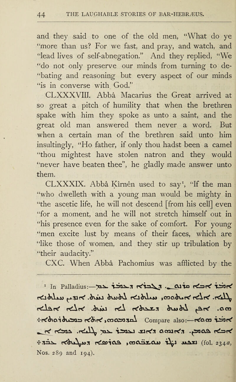 and they said to one of the old men, “What do ye “more than us? For we fast, and pray, and watch, and “lead lives of self-abnegation.” And they replied, “We “do not only preserve our minds from turning to de- “bating and reasoning but every aspect of our minds “is in converse with God.” CLXXXVIII. Abba Macarius the Great arrived at so great a pitch of humility that when the brethren spake with him they spoke as unto a saint, and the great old man answered them never a word. But when a certain man of the brethren said unto him insultingly, “Ho father, if only thou hadst been a camel “thou mightest have stolen natron and they would “never have beaten thee”, he gladly made answer unto them. CLXXXIX. Abba Kirnen used to say^ “If the man “who dwelleth with a young man would be mighty in “the ascetic life, he will not descend [from his cell] even “for a moment, and he will not stretch himself out in “his presence even for the sake of comfort. For young “men excite lust by means of their faces, which are “like those of women, and they stir up tribulation by “their audacity.” CXC. When Abba Pachomius was afflicted by the ^ In Palladius:—cujo r^hA.xs» »CQO^r<' .ocn ^coO!y3jn\ Compare also:—r<'oc!3 v.Tri^ iCOCVrisLCU) *0^1 jjJLU (fol. 234^, Nos. 289 and 194).
