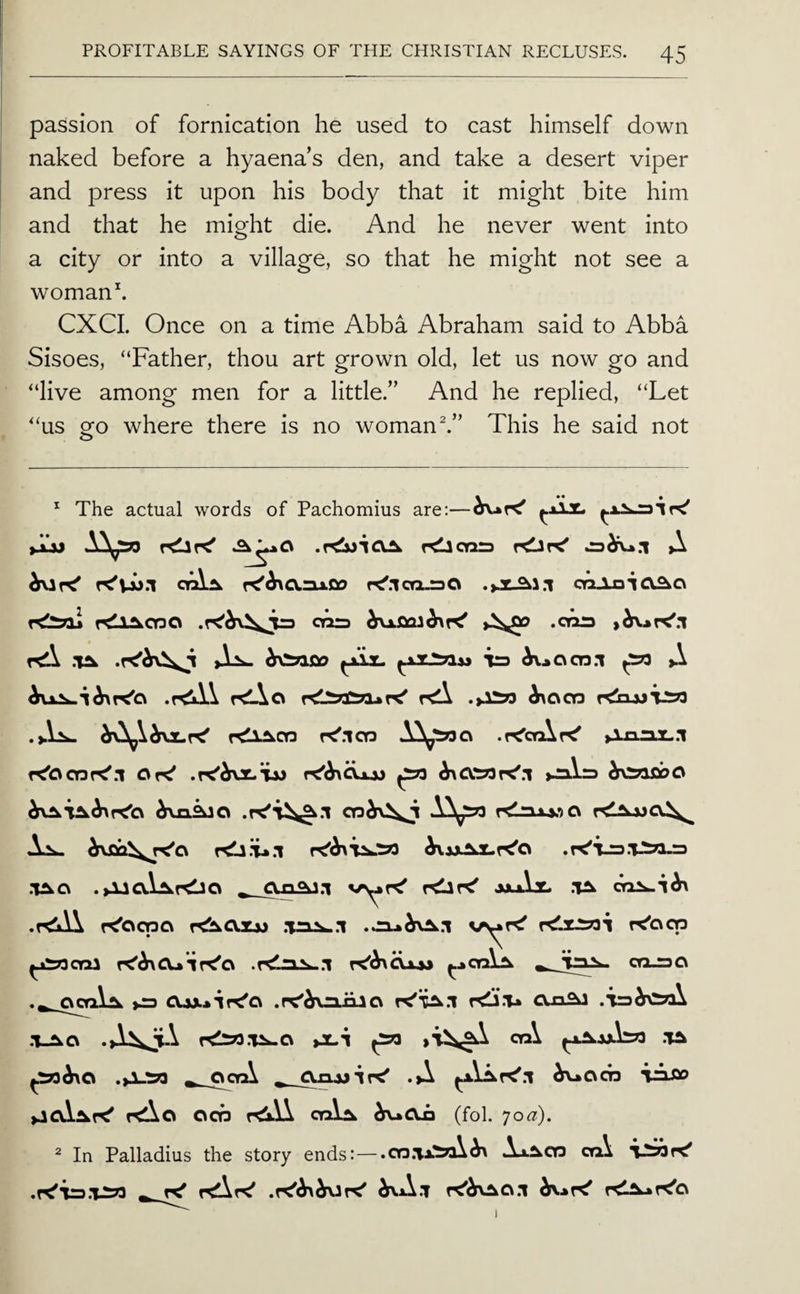 passion of fornication he used to cast himself down naked before a hyaenas den, and take a desert viper and press it upon his body that it might bite him and that he might die. And he never went into a city or into a village, so that he might not see a woman\ CXCL Once on a time Abba Abraham said to Abba Sisoes, “Father, thou art grown old, let us now go and “live among men for a little.” And he replied, “Let “us go where there is no womans” This he said not * The actual words of Pachomius are:— ►ijj rdicnrs >X K'^O.aAOo re'.lco-aO coAnio^o rdioi rdiAcyaa cna .cm .TA Jla- is ^..ocn.i ^ A rdAo KlX ^ocn rdojJTi^S .►Va- r^lAcn r^.lOQ .r^orAr^ f^ccnr^.l Or^ .K'^rxx.iw ^ ►n.i.rs ^roiflbo hr^kiCi .lACv .Aia.\.Ar<lJO vryr^ r<ir<' axAt. oriA..!^ K'ocno r^oxsj .TnA..i v^i ^jsncni .r<laA-.i rdrSTSi K'oqa cruao 000.1^ >0 cuxiipt'a .pc^^niiao cvn^a .T_Aa rdso.TA-o iJLi ^ cn\ .ta .>A.m ^ octA ^ .A ^ocn lAflo >JcAAr^ »<Aa ocb r<lA ctAa ^oii (fol. yo^^). ^ In Palladius the story ends:—.cn.ii.'ijA^ AxAcq ofi\ .r<'ir3.TA?3 ^ f<Ar^ ^A.t r<<SfVAO.i r^A-»r^c\ 1