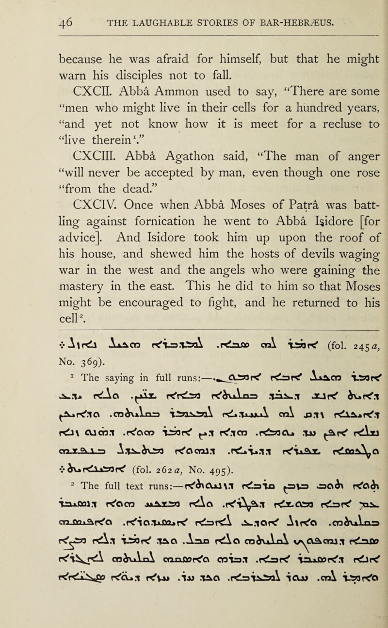 because he was afraid for himself, but that he might warn his disciples not to fall. CXCII. Abba Ammon used to say, “There are some “men who might live in their cells for a hundred years, “and yet not know how it is meet for a recluse to “live therein V’ CXCIIL Abba Agathon said, “The man of anger “will never be accepted by man, even though one rose “from the dead.’^ CXCIV. Once when Abba Moses of Patra was batt¬ ling against fornication he went to Abba Isidore [for advice]. And Isidore took him up upon the roof of his house, and shewed him the hosts of devils waging war in the west and the angels who were gaining the mastery in the east. This he did to him so that Moses might be encouraged to fight, and he returned to his celP. vA^rdl .rdaJJo crA TJSflK' (fol. 245^2, No. 369). ^ The saying in full runs:—KlssK' r<!Aa .cn^xVniD rdk.'UxxA cn\ j3.i\ cucn.i .r^cico TsSoK' K'.icn .tm kAju cn-g^a-n V(fol. 262a, No. 495). ^ The full text runs:—K'^CVxlx.l r^lraTia .30^ r^CV^ in>001.1 K'ocn kAo rdz.a39 oo-Oqx^K'o AtK'o .cn^Vxis r<\.i .T^cv .Anxa r^o cn^vxixA r<lnoo cn^fXxViA cnxiooK'o cnis.i iaxOoK^.i K'vx* .ix) V^d .KlsiiJiai iO-jj .orA