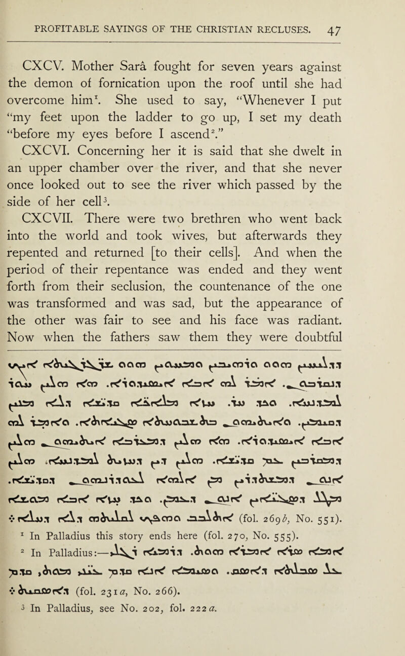 CXCV. Mother Sara fought for seven years against the demon of fornication upon the roof until she had overcome him\ She used to say, “Whenever I put “my feet upon the ladder to go up, I set my death “before my eyes before I ascend CXCVI. Concerning her it is said that she dwelt in an upper chamber over the river, and that she never once looked out to see the river which passed by the side of her celP. CXCVII. There were two brethren who went back into the world and took wives, but afterwards they repented and returned [to their cells]. And when the period of their repentance was ended and they went forth from their seclusion, the countenance of the one was transformed and was sad, but the appearance of the other was fair to see and his face was radiant. Now when the fathers saw them they were doubtful ocvcn ^0.^:2790 oocn ICUj ^cn K'cn .K'io.nJaGuK' oq\ rdiirdbTD .Tm .TAG ctA , ooa»^r<'o .^jiai.n.i ^00 GCTiA^t^ ^co r^OQ .r<'lO.Tj.QQAr^ KlraK' .y<1z!>*.TX3 .K1x.‘.Td.1 ^ QQoJi.lGlA r^ctAr^ ^ ^ GJf^ rdl.a.ro KlaK' rC'VW .T^G cn^vAxi\ v\^ct3G (fol. 2 6gd, No. 551). ^ In Palladius this story ends here (fol. 270, No. 555). 2 In Palladius:—.h\CiCO rfvso ymn >^G^ AaX. 70.1x3 r<Jr<' r^^flxSioCi r<^^‘oOP V ^VlhQoK'.I (fol. 231^, No. 266). j In Palladius^ see No. 202, fol. 222^.
