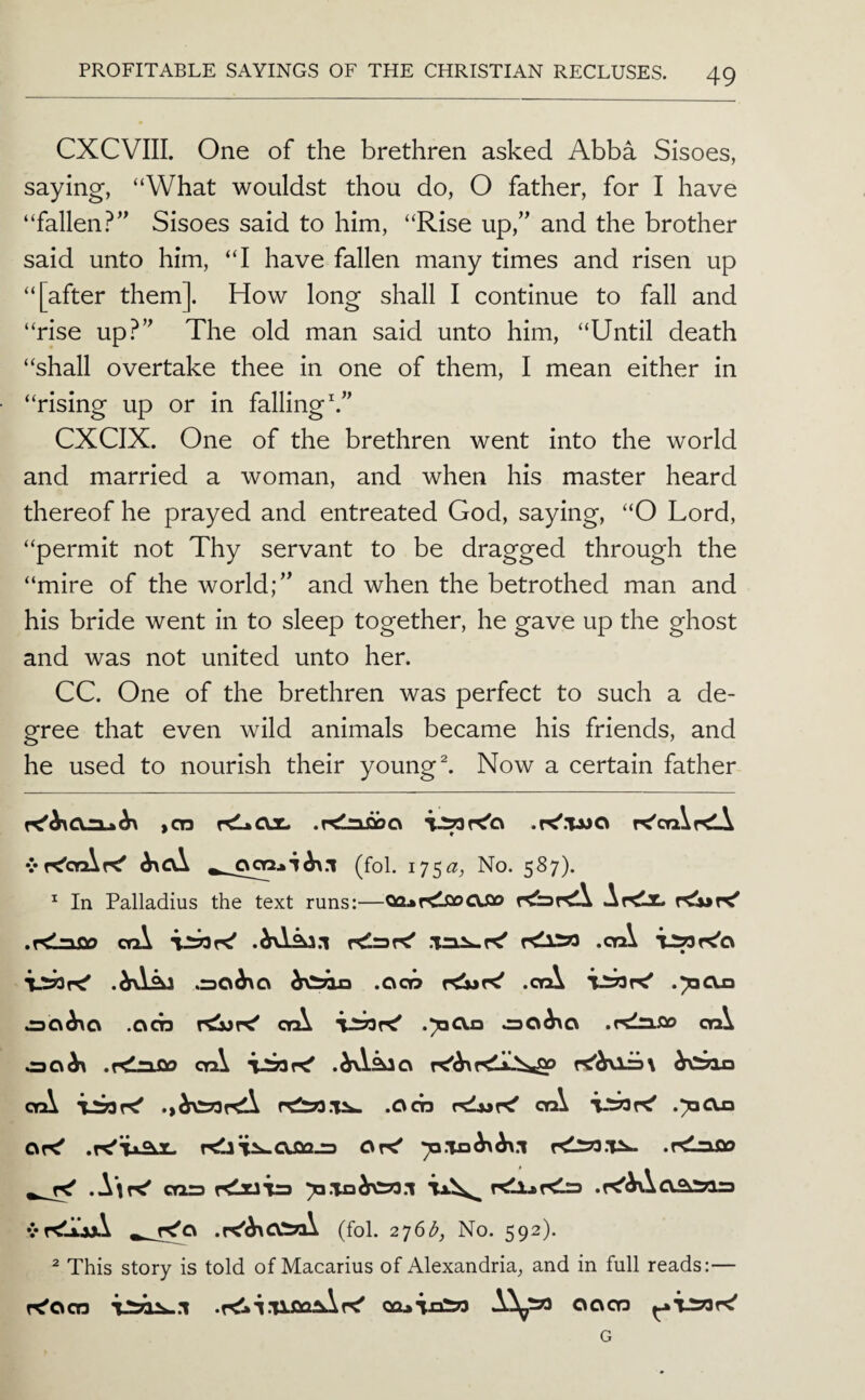 CXCVIII. One of the brethren asked Abba Sisoes, saying, “What wouldst thou do, O father, for I have “fallen?’^ Sisoes said to him, “Rise up,” and the brother said unto him, “I have fallen many times and risen up “[after them]. How long shall I continue to fall and “rise up.^” The old man said unto him, “Until death “shall overtake thee in one of them, I mean either in “rising up or in falling h” CXCIX. One of the brethren went into the world and married a woman, and when his master heard thereof he prayed and entreated God, saying, “O Lord, “permit not Thy servant to be dragged through the “mire of the world;” and when the betrothed man and his bride went in to sleep together, he gave up the ghost and was not united unto her. CC. One of the brethren was perfect to such a de¬ gree that even wild animals became his friends, and he used to nourish their young ^ Now a certain father icn KIaOx. K'caiKli vr^crAr^ ^ (fol. I75^^, No. 587). ^ In Palladius the text runs;—oa^r^isocssio Ar^z. r^r<' ,r<nS30 crA .WAj.i .Trxs^r^ KllZO .crA .drAAj .30^0 ,Cico •crA TJsjoK' .poOxi ^0^0 .ocn rCJwK' crA VSOK' .ToCVn ,rd^Sio crA C3C\^ crA orA ‘iioK' .Cm orA T.tjaK' .70013 Of^ Or^ .rdnflo .\\r^ cTi= Klxaia To.To^^.l vr<ljtjA ^ f^Q •i^'^OliA (fol. 2']6b, No. 592). ^ This story is told of Macarius of Alexandria, and in full reads:— f^ocn .T<Ui.'Uoa^r<' Qa»ijoio A^» oocn