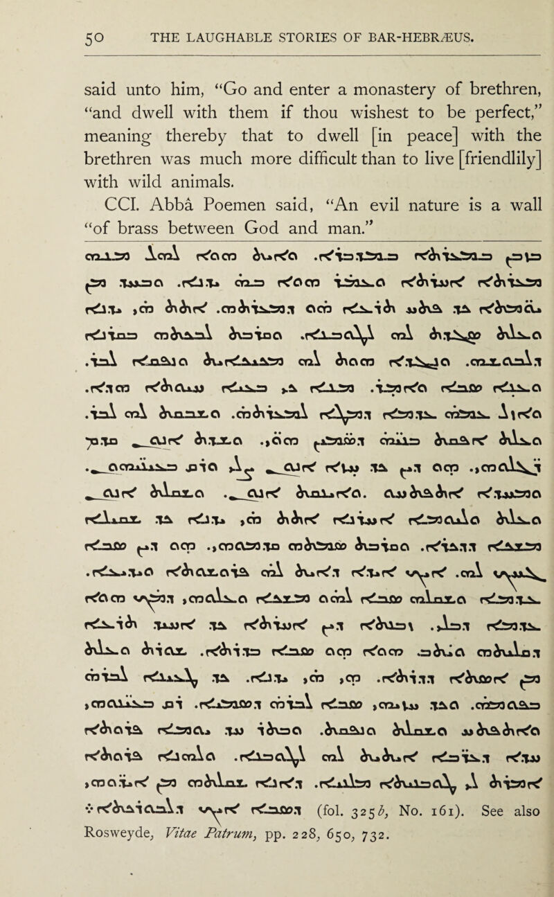 said unto him, “Go and enter a monastery of brethren, “and dwell with them if thou wishest to be perfect,” meaning thereby that to dwell [in peace] with the brethren was much more difficult than to live [friendlily] with wild animals. CCI. Abba Poemen said, “An evil nature is a wall “of brass between God and man.” ActA K'ocn ^ .T»x3C\ .rtli.Tk OQ-TJ K'ocn ,03 OOP .T^ fOliao 03d^^^\ d\=3TaC\ .r<lA_=3Cl^\ crA .irA T^.,nSkio crA ^oos .oojLOjnX.i .r<'.lQ3 K'^CUjj ytk r<LlJSP .‘tJSoK'o rtlnfio .Tnl cyA ^a.n3LO 'pxo ^ .,^CT3 oraxia ._ocnjii^^ jD-io K'Vm -Uw ^*.1 ood .,CT3al^^ ^ hAnx^o r^.TjjJ3730 r<^\inT. .’T^ rd3.T» ,03 KLrPoAo r^-app 003 .,030S«.io o3^\:^afiD ^vaioo rC^x^ys ^ -- ^-- - --*y. -^>,w Rosweyde^ Vifae Patrum, pp. 22%, 650, 732.