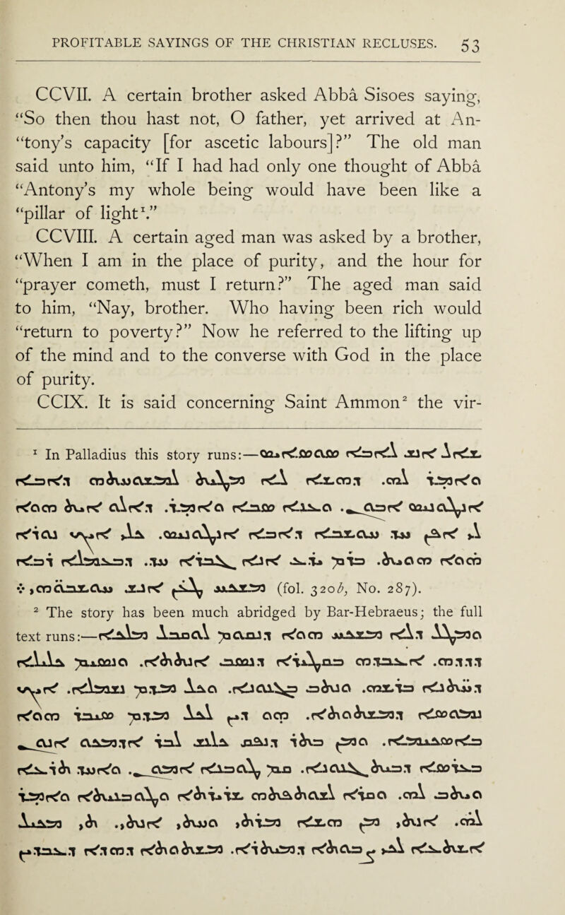 CCVIL A certain brother asked Abba Sisoes saying, “So then thou hast not, O father, yet arrived at An- “tony’s capacity [for ascetic labours]?” The old man said unto him, “If I had had only one thought of Abba “Antony’s my whole being would have been like a “pillar of light k” CCVIII. A certain aged man was asked by a brother, “When I am in the place of purity, and the hour for “prayer cometh, must I return?” The aged man said to him, “Nay, brother. Who having been rich would “return to poverty?” Now he referred to the lifting up of the mind and to the converse with God in the place of purity. CCIX. It is said concerning Saint Ammon ^ the vir- ^ In Palladius this story runs:—JUK' AkIx- rdA f<lr,oo.i .oa,\ K'oop Klnfio K'icu >L^ .QOUCvA^aK' r<nX-CUJ .TM A relrai ..tm .^.»Ocn K'oob V iCnQnT^CVjj JC-SK' (fol. S2ob, No. 287). ^ The story has been much abridged by Bar-Hebraeus; the full text runs:—iruaCli r^acn fCX.l .nmi.i .cn.i.i.i A^o .Kl3CU.^> .CTMLira K'ocn i^xfio Aj^ ^.1 ocp rdfloCVioi a±kS?3.'|r<' iaA ja^.l ^c\ .r^'Sax^fiDr^lra XXpr^Ci K'^nxiaaA^a K'iao .crA ^^>0 Axj^^ j^rujo r^JLon ^ >^ir^ .crA r^.icn.i K'^O^XJSrt >.±A r^^x.K'
