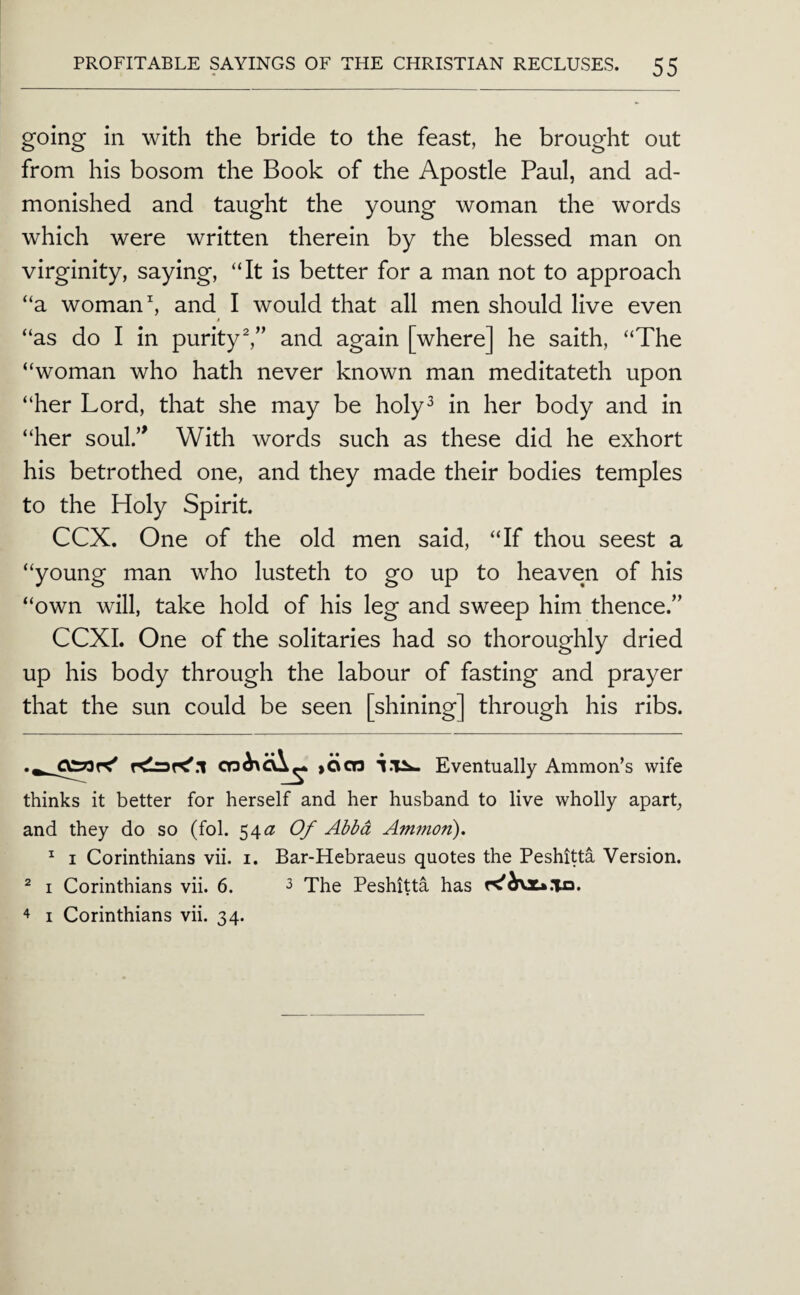 going in with the bride to the feast, he brought out from his bosom the Book of the Apostle Paul, and ad¬ monished and taught the young woman the words which were written therein by the blessed man on virginity, saying, “It is better for a man not to approach “a woman ^ and I would that all men should live even “as do I in purityand again [where] he saith, “The “woman who hath never known man meditateth upon “her Lord, that she may be holy^ in her body and in “her soul.’' With words such as these did he exhort his betrothed one, and they made their bodies temples to the Holy Spirit. CCX. One of the old men said, “If thou seest a “young man who lusteth to go up to heaven of his “own will, take hold of his leg and sweep him thence.” CCXI. One of the solitaries had so thoroughly dried up his body through the labour of fasting and prayer that the sun could be seen [shining] through his ribs. CT3^c\^ >Ocn Eventually Ammon’s wife thinks it better for herself and her husband to live wholly apart, and they do so (fob 54^? Of Abba Ammon). ^ I Corinthians vii. i. Bar-Hebraeus quotes the Peshitta Version. ^ I Corinthians vii. 6. ^ The Peshitta has 4 I Corinthians vii. 34.