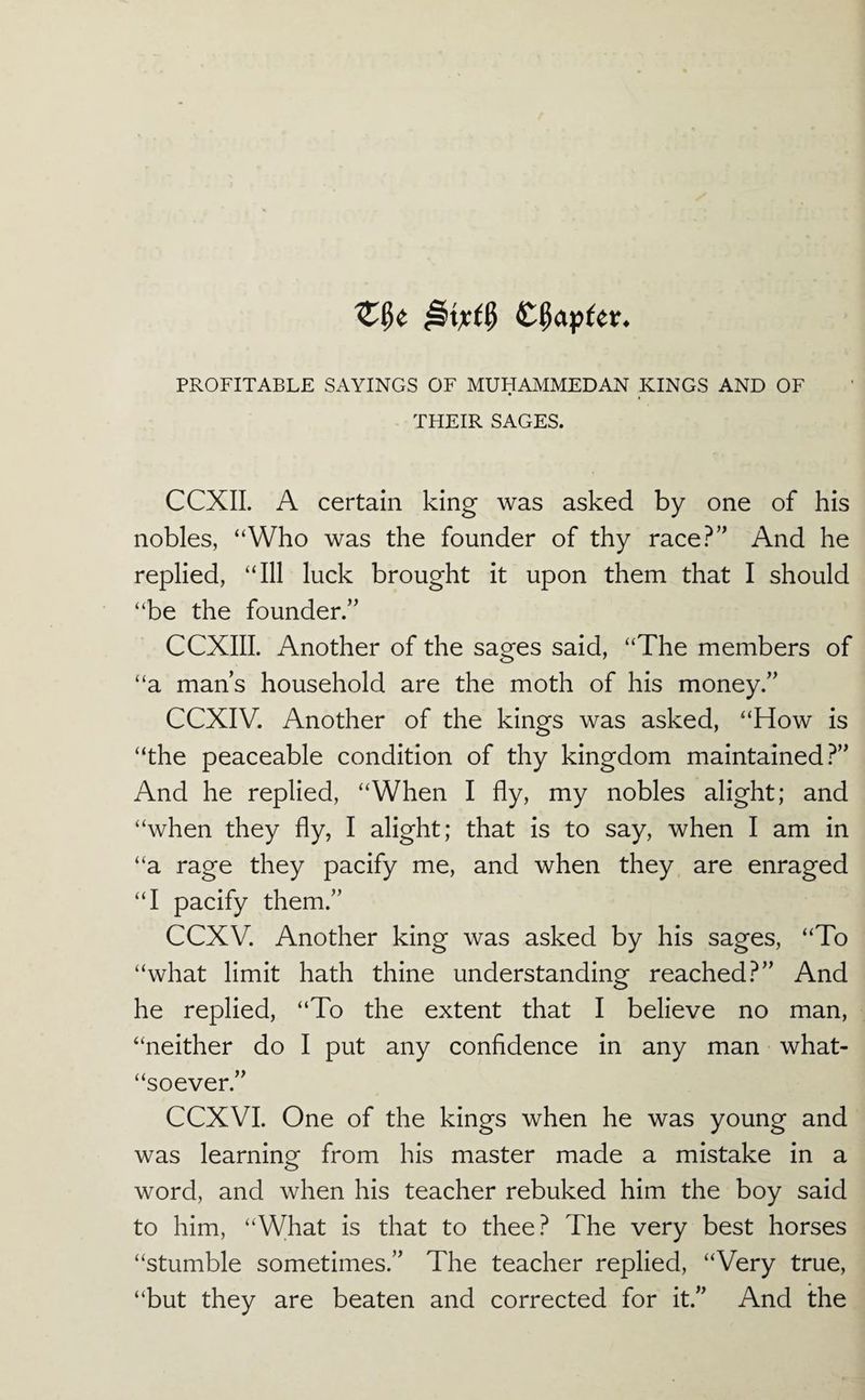 PROFITABLE SAYINGS OF MUHAMMEDAN KINGS AND OF THEIR SAGES. CCXII. A certain king was asked by one of his nobles, “Who was the founder of thy race?’^ And he replied, “Ill luck brought it upon them that I should “be the founder.” CCXIII. Another of the sages said, “The members of “a man’s household are the moth of his money.” CCXIV. Another of the kings was asked, “How is “the peaceable condition of thy kingdom maintained?” And he replied, “When I fly, my nobles alight; and “when they fly, I alight; that is to say, when I am in “a rage they pacify me, and when they are enraged “I pacify them.” CCXV. Another king was asked by his sages, “To “what limit hath thine understanding reached?” And he replied, “To the extent that I believe no man, “neither do I put any confidence in any man what- “soever.” CCXVI. One of the kings when he was young and was learning from his master made a mistake in a word, and when his teacher rebuked him the boy said to him, “What is that to thee? The very best horses “stumble sometimes.” The teacher replied, “Very true, “but they are beaten and corrected for it.” And the