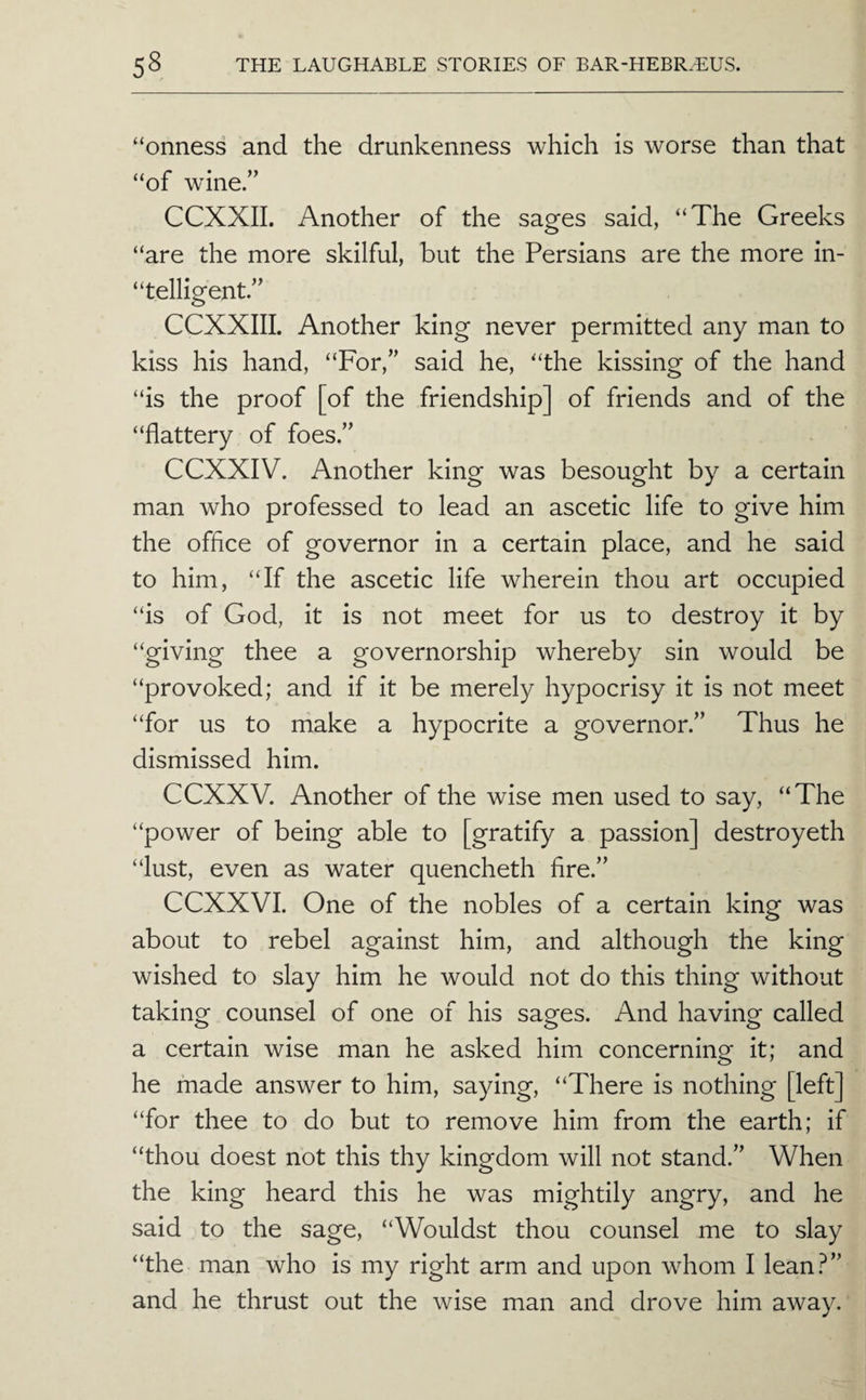 “onness and the drunkenness which is worse than that “of wine.” CCXXII. Another of the sages said, “The Greeks “are the more skilful, but the Persians are the more in- “telligent.” CCXXIII. Another king never permitted any man to kiss his hand, “For,” said he, “the kissing of the hand “is the proof [of the friendship] of friends and of the “flattery of foes.” CCXXIV. Another king was besought by a certain man who professed to lead an ascetic life to give him the office of governor in a certain place, and he said to him, “If the ascetic life wherein thou art occupied “is of God, it is not meet for us to destroy it by “giving thee a governorship whereby sin would be “provoked; and if it be merely hypocrisy it is not meet “for us to niake a hypocrite a governor.” Thus he dismissed him. CCXXV. Another of the wise men used to say, “The “power of being able to [gratify a passion] destroyeth “lust, even as water quencheth fire.” CCXXVI. One of the nobles of a certain king was about to rebel against him, and although the king wished to slay him he would not do this thing without taking counsel of one of his sages. And having called a certain wise man he asked him concerning it; and he made answer to him, saying, “There is nothing [left] “for thee to do but to remove him from the earth; if “thou doest not this thy kingdom will not stand.” When the king heard this he was mightily angry, and he said to the sage, “Wouldst thou counsel me to slay “the man who is my right arm and upon whom I lean.^” and he thrust out the wise man and drove him away.