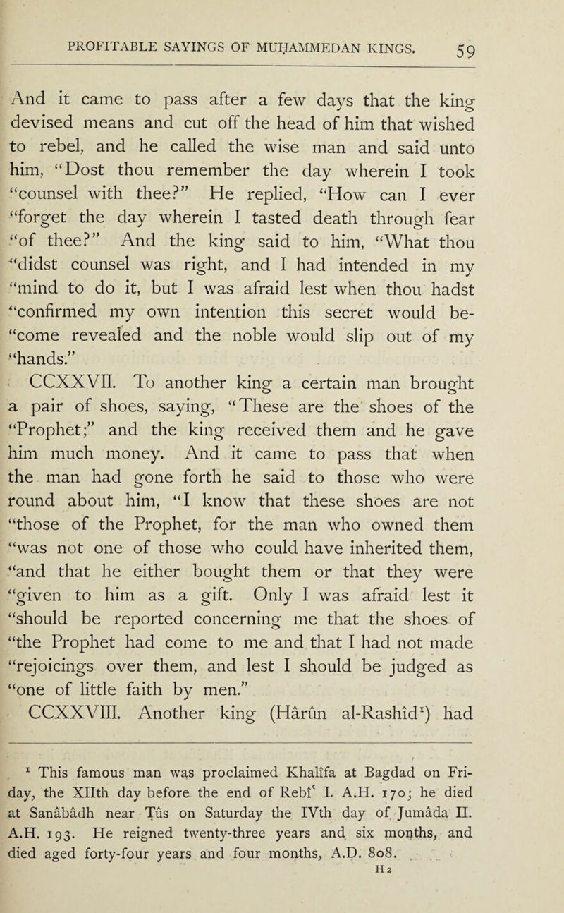 And it came to pass after a few days that the king devised means and cut off the head of him that wished to rebel, and he called the wise man and said unto him, “Dost thou remember the day wherein I took “counsel with thee?” He replied, “How can I ever “forget the day wherein I tasted death through fear “of thee?” And the king said to him, “What thou “didst counsel was right, and I had intended in my “mind to do it, but I was afraid lest when thou hadst “confirmed my own intention this secret would be- “come revealed and the noble would slip out of my “hands.” • CCXXVII. To another king a certain man brought a pair of shoes, saying, “These are the shoes of the “Prophet;” and the king received them and he gave him much money. And it came to pass that when the man had gone forth he said to those who were round about him, “I know that these shoes are not “those of the Prophet, for the man who owned them “was not one of those who could have inherited them, “and that he either bought them or that they were “given to him as a gift. Only I was afraid lest it “should be reported concerning me that the shoes of “the Prophet had come to me and that I had not made “rejoicings over them, and lest I should be judged as “one of little faith by men.” CCXXVIII. Another king (Harun al-Rashid^) had ^ This famous man was proclaimed Khalifa at Bagdad on Fri¬ day, the Xllth day before the end of Rebi' L A.H. 170; he died at Sanabadh near Tus on Saturday the IVth day of JumMa II. A.H. 193. He reigned twenty-three years and six months, and died aged forty-four years and four months, A.D. 808.