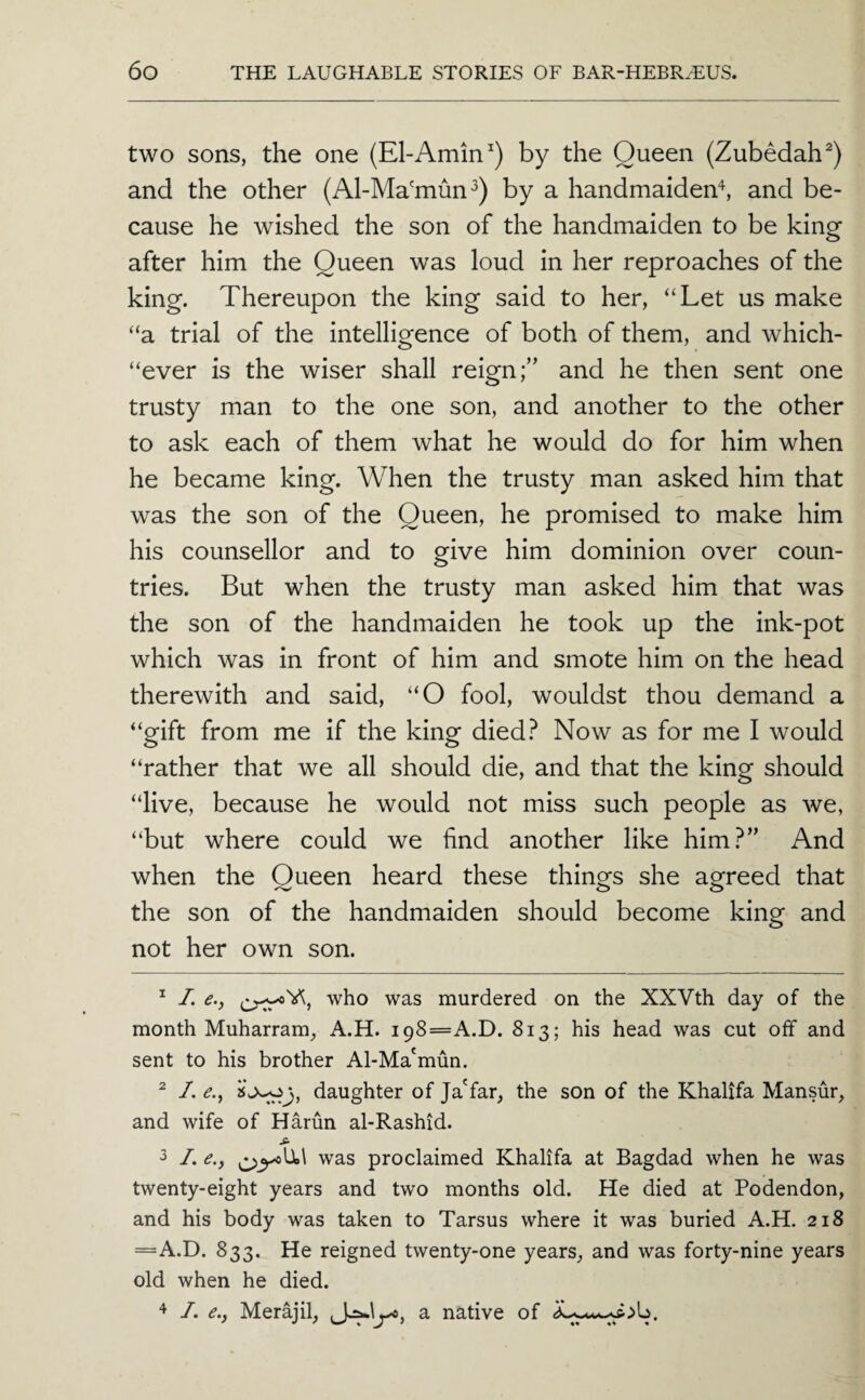 two sons, the one (El-Amin by the Queen (Zubedah^) and the other (Al-Ma'mun^) by a handmaiden^, and be¬ cause he wished the son of the handmaiden to be king after him the Queen was loud in her reproaches of the king. Thereupon the king said to her, “Let us make “a trial of the intelligence of both of them, and which- “ever is the wiser shall reign;” and he then sent one trusty man to the one son, and another to the other to ask each of them what he would do for him when he became king. When the trusty man asked him that was the son of the Queen, he promised to make him his counsellor and to give him dominion over coun¬ tries. But when the trusty man asked him that was the son of the handmaiden he took up the ink-pot which was in front of him and smote him on the head therewith and said, “O fool, wouldst thou demand a “gift from me if the king died.^ Now as for me I would “rather that we all should die, and that the king should “live, because he would not miss such people as we, “but where could we find another like him.^” And when the Queen heard these things she agreed that the son of the handmaiden should become king and not her own son. ^ /. e., who was murdered on the XXVth day of the month Muharram^ A.H. i98=A.D. 813; his head was cut off and sent to his brother Al-Ma'mun. ^ /. daughter of Ja'far, the son of the Khalifa Mansur, and wife of Harun al-Rashid. ^ /. <?., was proclaimed Khalifa at Bagdad when he was twenty-eight years and two months old. He died at Podendon, and his body was taken to Tarsus where it was buried A.H. 218 =A.D. 833. He reigned twenty-one years, and was forty-nine years old when he died. I. e.y Merajil, a native of