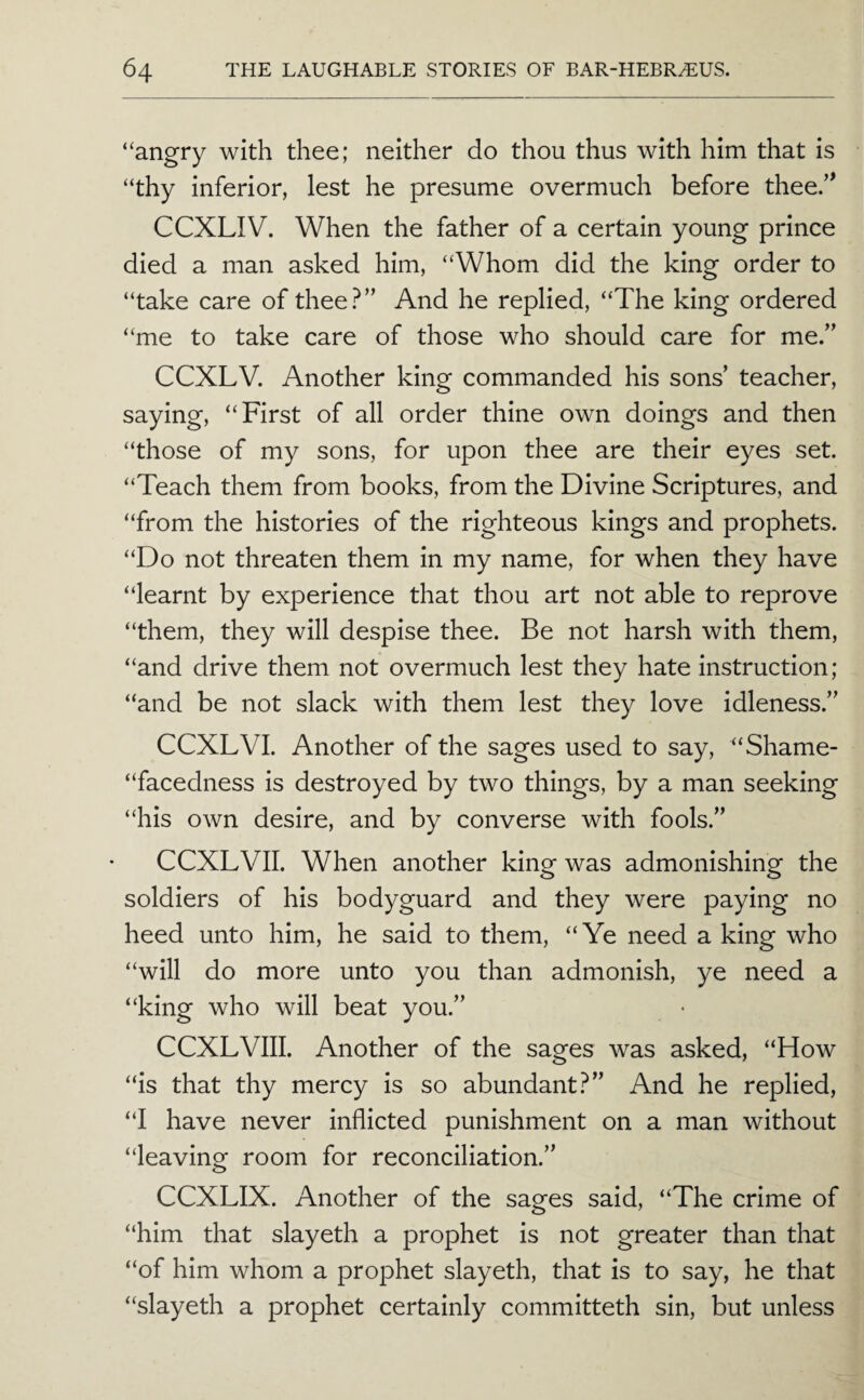 “angry with thee; neither do thou thus with him that is “thy inferior, lest he presume overmuch before thee.’^ CCXLIV. When the father of a certain young prince died a man asked him, “Whom did the king order to “take care of thee?” And he replied, “The king ordered “me to take care of those who should care for me.” CCXLV. Another king commanded his sons’ teacher, saying, “First of all order thine own doings and then “those of my sons, for upon thee are their eyes set. “Teach them from books, from the Divine Scriptures, and “from the histories of the righteous kings and prophets. “Do not threaten them in my name, for when they have “learnt by experience that thou art not able to reprove “them, they will despise thee. Be not harsh with them, “and drive them not overmuch lest they hate instruction; “and be not slack with them lest they love idleness.” CCXLVL Another of the sages used to say, “Shame- “facedness is destroyed by two things, by a man seeking “his own desire, and by converse with fools.” CCXLVII. When another king was admonishing the soldiers of his bodyguard and they were paying no heed unto him, he said to them, “Ye need a king who “will do more unto you than admonish, ye need a “king who will beat you.” CCXLVIII. Another of the sages was asked, “How “is that thy mercy is so abundant?” And he replied, “I have never inflicted punishment on a man without “leaving room for reconciliation.” CCXLIX. Another of the sages said, “The crime of “him that slayeth a prophet is not greater than that “of him whom a prophet slayeth, that is to say, he that “slayeth a prophet certainly committeth sin, but unless