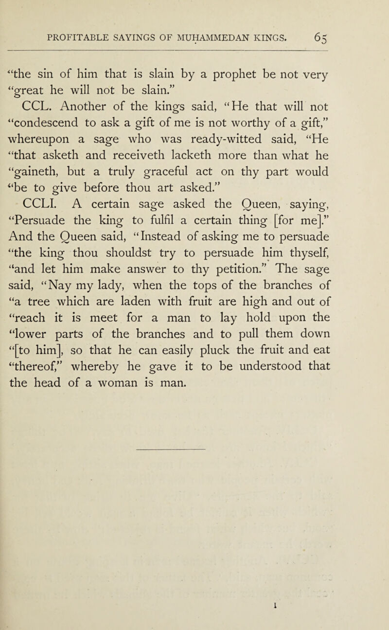 ‘the sin of him that is slain by a prophet be not very '‘great he will not be slain.” CCL. Another of the kings said, “He that will not '‘condescend to ask a gift of me is not worthy of a gift,” whereupon a sage who was ready-witted said, “He '‘that asketh and receiveth lacketh more than what he “gaineth, but a truly graceful act on thy part would “be to give before thou art asked.” CCLI. A certain sage asked the Queen, saying, “Persuade the king to fulfil a certain thing [for me].” And the Queen said, “Instead of asking me to persuade “the king thou shouldst try to persuade him thyself, “and let him make answer to thy petition.” The sage said, “Nay my lady, when the tops of the branches of “a tree which are laden with fruit are high and out of “reach it is meet for a man to lay hold upon the “lower parts of the branches and to pull them down “[to him], so that he can easily pluck the fruit and eat “thereof,” whereby he gave it to be understood that the head of a woman is man. 1