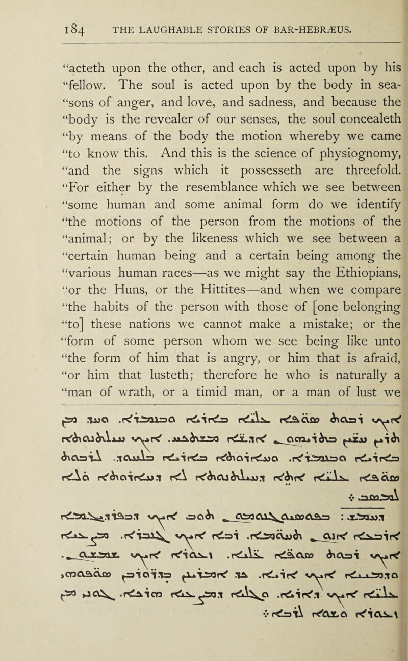 “acteth upon the other, and each is acted upon by his “fellow. The soul is acted upon by the body in sea- “sons of anger, and love, and sadness, and because the “body is the revealer of our senses, the soul concealeth “by means of the body the motion whereby we came “to know this. And this is the science of physiognomy, “and the signs which it possesseth are threefold. “For either by the resemblance which we see between “some human and some animal form do we identify “the motions of the person from the motions of the “animal; or by the likeness which we see between a “certain human being and a certain being among the “various human races—as we might say the Ethiopians, “or the Huns, or the Hittites—and when we compare “the habits of the person with those of [one belonging “to] these nations we cannot make a mistake; or the “form of some person whom we see being like unto “the form of him that is angry, or him that is afraid, “or him that lusteth; therefore he who is naturally a “man of wrath, or a timid man, or a man of lust we ^a.=>iA ..iCUxirs rd.cs rd r^^r^ r^i^CXOO • • V 5C\^ (ODOAajao .rdAiiL. rd^CVflo ^0.31 ^ioi.'Ua t<Li-ju233.io .rd^TOD r<i^ v>^ r!- rilL. vrSlaii re'CUt.o