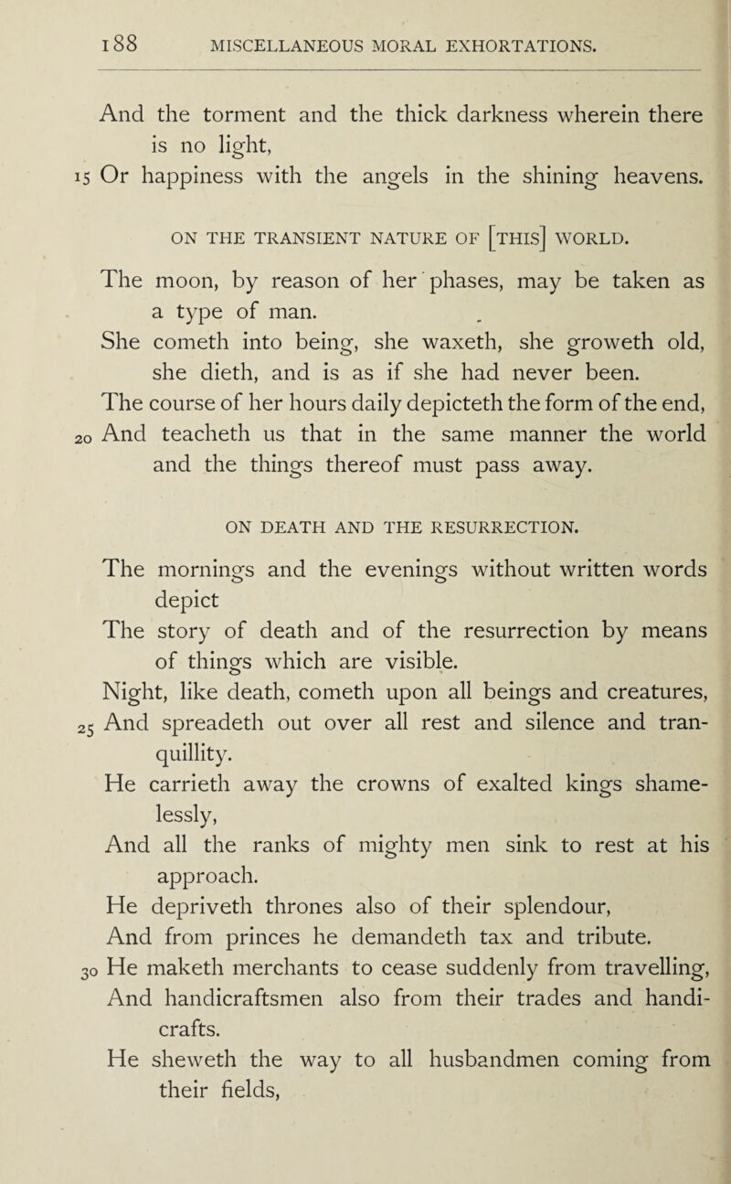 And the torment and the thick darkness wherein there is no light, IS Or happiness with the angels in the shining heavens. ON THE TRANSIENT NATURE OF [tHIs] WORLD. The moon, by reason of her phases, may be taken as a type of man. She cometh into being, she waxeth, she groweth old, she dieth, and is as if she had never been. The course of her hours daily depicteth the form of the end, 20 And teacheth us that in the same manner the world and the things thereof must pass away. ON DEATH AND THE RESURRECTION. The mornings and the evenings without written words depict The story of death and of the resurrection by means of thinofs which are visible. O Night, like death, cometh upon all beings and creatures, 25 And spreadeth out over all rest and silence and tran¬ quillity. He carrieth away the crowns of exalted kings shame¬ lessly. And all the ranks of mighty men sink to rest at his approach. He depriveth thrones also of their splendour. And from princes he demandeth tax and tribute. 30 He maketh merchants to cease suddenly from travelling. And handicraftsmen also from their trades and handi¬ crafts. He sheweth the way to all husbandmen coming from their fields.