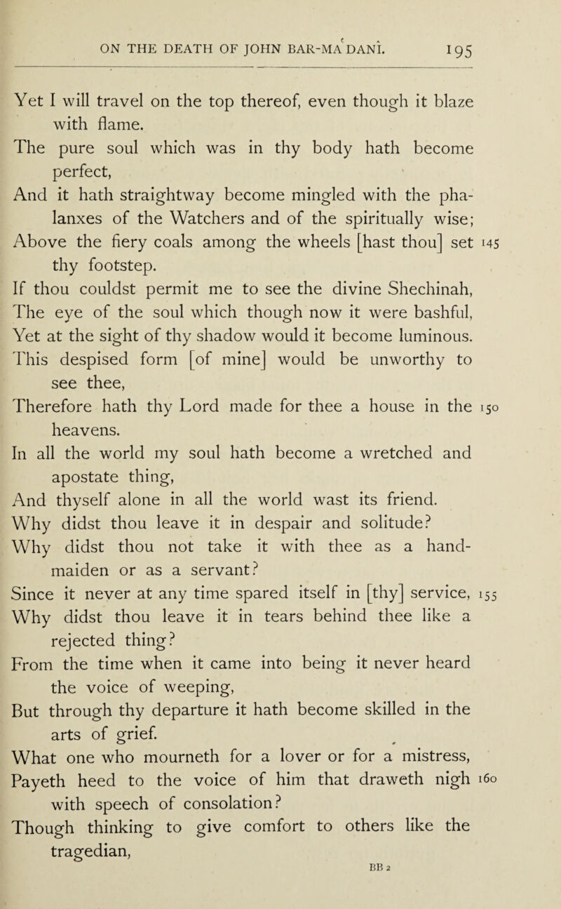 Yet I will travel on the top thereof, even though it blaze with flame. The pure soul which was in thy body hath become perfect, And it hath straightway become mingled with the pha¬ lanxes of the Watchers and of the spiritually wise; Above the fiery coals among the wheels [hast thou] set 145 thy footstep. If thou couldst permit me to see the divine Shechinah, The eye of the soul which though now it were bashful. Yet at the sight of thy shadow would it become luminous. This despised form [of mine] would be unworthy to see thee. Therefore hath thy Lord made for thee a house in the 150 heavens. In all the world my soul hath become a wretched and apostate thing. And thyself alone in all the world wast its friend. Why didst thou leave it in despair and solitude? Why didst thou not take it with thee as a hand¬ maiden or as a servant? Since it never at any time spared itself in [thy] service, 155 Why didst thou leave it in tears behind thee like a rejected thing? From the time when it came into being it never heard the voice of weeping. But through thy departure it hath become skilled in the arts of grief. What one who mourneth for a lover or for a mistress, Payeth heed to the voice of him that draweth nigh 160 with speech of consolation? Though thinking to give comfort to others like the tragedian.