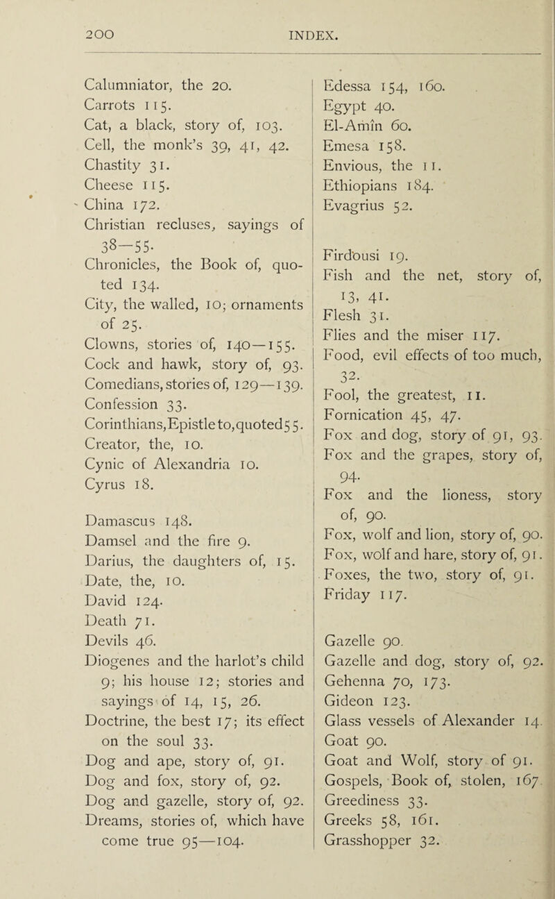 Calumniator, the 20. Carrots 115. Cat, a black, story of, 103. Cell, the monk’s 39, 41, 42. Chastity 31. Cheese 115. China 172. Christian recluses, sayings of 38—55- Chronicles, the Book of, quo¬ ted 134. City, the walled, lO; ornaments of 25. Clowns, stories of, 140—155. Cock and hawk, story of, 93. Comedians, stories of, 129—139. Confession 33. Corinthians,Epistle to,quoted5 5. Creator, the, 10. Cynic of Alexandria 10. Cyrus 18. Damascus 148. Damsel and the fire 9. Darius, the daughters of, 15. Date, the, i o. David 124. Death 71. Devils 46. Diogenes and the harlot’s child 9; his house 12; stories and sayings of 14, 15, 26. Doctrine, the best 17; its effect on the soul 33. Dog and ape, story of, 91. Dog and fox, story of, 92. Dog and gazelle, story of, 92. Dreams, stories of, which have come true 95—104. Edessa 154, 160. Egypt 40. El-Amin 60. Emesa 158. Envious, the ii. Ethiopians 184. Evagrius 52. FirdOusi 19. Fish and the net, story of, 13, 41- Flesh 31. Flies and the miser 117. Food, evil effects of too much, 32. Fool, the greatest, ii. Fornication 45, 47. Fox and dog, story of 9C 93- Fox and the grapes, story of, 94. Fox and the lioness, story of, 90. Fox, wolf and lion, story of, 90. Fox, wolf and hare, story of, 91. Foxes, the two, story of, 91. Friday 117. Gazelle 90. Gazelle and dog, story of, 92. Gehenna 70, 173. Gideon 123. Glass vessels of Alexander 14. Goat 90. Goat and Wolf, story of 91. Gospels, Book of, stolen, 167. Greediness 33. Greeks 58, 161. Grasshopper 32.