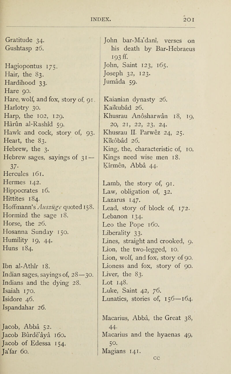 Gratitude 34. Gushtasp 26. Hagiopontus 175. Hair, the 83. Hardihood 33. Hare 90. Hare, wolf, and fox, story of, 91. Harlotry 30. Harp, the 102, 129. Harun al-Rashid 59. Hawk and cock, story of, 93. Heart, the 83. Hebrew, the 3. Hebrew sages, sayings of 31 — 37* Hercules 161. Hermes 142. Hippocrates 16. Hittites 184. Hoffmann’s'Aiissilg'e quoted 158. Hormizd the sage 18. Horse, the 26. Hosanna Sunday 150. Humility 19, 44. Huns 184. Ibn al-Athir 18. Indian sages, sayings of, 28—30. Indians and the dying 28. Isaiah 170. Isidore 46. Ispandahar 26. Jacob, Abba 52. Jacob Burdeaya 160. Jacob of Edessa 154. Ja'far 60. John bar-Ma'dani, verses on his death by Bar-Hebraeus 193 fif. I John, Saint 123, 165. ! Joseph 32, 123. j Jumada 59. Kaianian dynasty 26. Kaikubad 26. Khusrau Anosharwan 18, 19, 20, 21, 22, 23, 24. Khusrau II. Parwez 24, 25. Kikobad 26. King, the, characteristic of, 10. Kings need wise men 18. Kirmen, Abba 44. Lamb, the story of, 91. Law, obligation of, 32. Lazarus 147. Lead, story of block of, 172. Lebanon 134. Leo the Pope 160. Liberality 33. Lines, straight and crooked, 9. Lion, the two-legged, 10. Lion, wolf, and fox, story of 90. Lioness and fox, story of 90. Liver, the 83. Lot 148. Luke, Saint 42, 76. Lunatics, stories of, 156—164. Macarius, Abba, the Great 38, 44. Macarius and the hyaenas 49, 50. Magians 141. cc