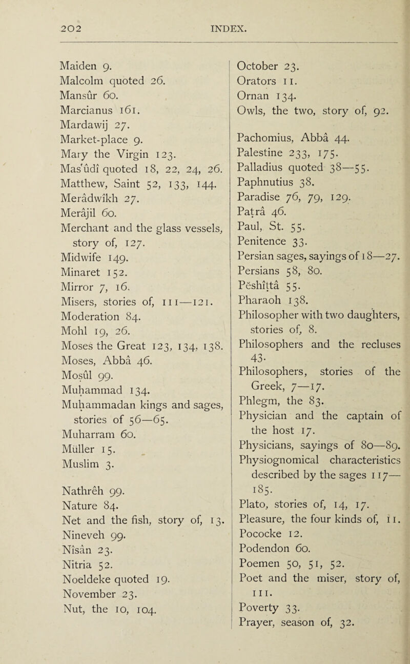 Maiden 9. Malcolm quoted 26. Mansur 60. Marcianus 161. Mardawij 27. Market-place 9. Mary the Virgin 123. Mas'udi quoted 18, 22, 24, 26. Matthew, Saint 52, 133, 144. Meradwikh 27. Merajil 60. Merchant and the glass vessels, story of, 127. Midwife 149. Minaret 152. Mirror 7, 16. Misers, stories of, iii —121. Moderation 84. Mohl 19, 26. Moses the Great 123, 134, 138. Moses, Abba 46. Mosul 99. Muhammad 134. Muhammadan kings and sages, stories of 56—65. Muharram 60. Muller 15. Muslim 3. Nathreh 99. Nature 84. Net and the fish, story of, 13. Nineveh 99. Nisan 23. Nitria 52. Noeldeke quoted 19. November 23. Nut, the 10, 104. October 23. Orators ii. Oman 134. Owls, the two, story of, 92. Pachomius, Abba 44, Palestine 233, 175. Palladius quoted 38—55. Paphnutius 38. Paradise 76, 79, 129. Patra 46. Paul, St. 55. Penitence 33. Persian sages, sayings of 18—27. Persians 58, 80. Peshitta 55. Pharaoh 138. Philosopher with two daughters, stories of, 8. Philosophers and the recluses 43- Philosophers, stories of the Greek, 7—17. Phlegm, the 83. Physician and the captain of the host 17. Physicians, sayings of 80—89. Physiognomical characteristics described by the sages 117— 185. Plato, stories of, 14, 17. Pleasure, the four kinds of, 11. Pococke 12. Podendon 60. Poemen 50, 51, 52. Poet and the miser, story of, III. Poverty 33. Prayer, season of, 32.