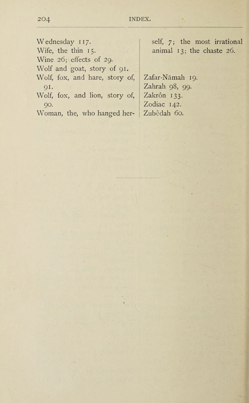 Wednesday 117. Wife, the thin 15. Wine 26; effects of 29. Wolf and goat, story of 91. Wolf, fox, and hare, story of, 91- Wolf, fox, and lion, story of, 90. Woman, the, who hanged her¬ self, 7; the most irrational animal 13; the chaste 26. Zafar-Namah 19. Zahrah 98, 99. Zakron 133. Zodiac 142. Zubedah 60.