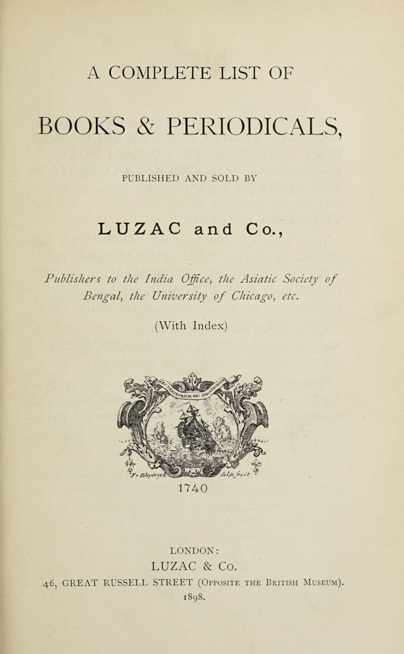 A COMPLETE LIST OF BOOKS & PERIODICALS, PUBLISHED AND SOLD BY LUZAC and Co., Publishers to the India Office, the Asiatic Society of Bengal, the University of Chicago, etc. (With Index) 1740 LONDON; LUZAC & Co. 46, GREAT RUSSELI> STREET (Opposite the British Museum). 1898.