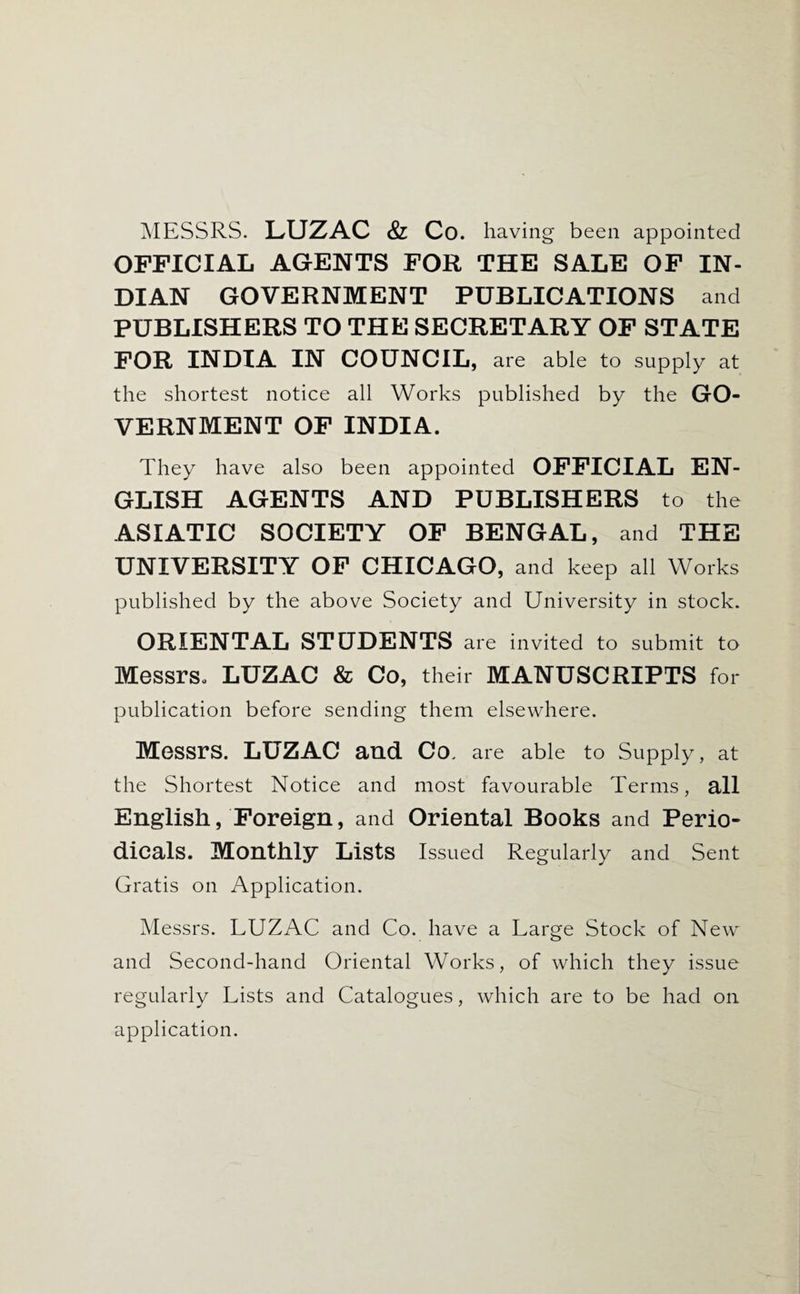 MESSRS. LUZAC & Co. having been appointed OFFICIAL AGENTS FOR THE SALE OF IN¬ DIAN GOVERNMENT PUBLICATIONS and PUBLISHERS TO THE SECRETARY OP STATE FOR INDIA IN COUNCIL, are able to supply at the shortest notice all Works published by the GO¬ VERNMENT OP INDIA. They have also been appointed OFFICIAL EN¬ GLISH AGENTS AND PUBLISHERS to the ASIATIC SOCIETY OF BENGAL, and THE UNIVERSITY OP CHICAGO, and keep all Works published by the above Society and University in stock. ORIENTAL STUDENTS are invited to submit to Messrs. LUZAC & Co, their MANUSCRIPTS for publication before sending them elsewhere. Messrs. LUZAC and Co. are able to Supply, at the Shortest Notice and most favourable Terms, all English, Foreign, and Oriental Books and Perio¬ dicals. Monthly Lists Issued Regularly and Sent Gratis on Application. Messrs. LUZAC and Co. have a Large Stock of New and Second-hand Oriental Works, of which they issue regularly Lists and Catalogues, which are to be had on application.
