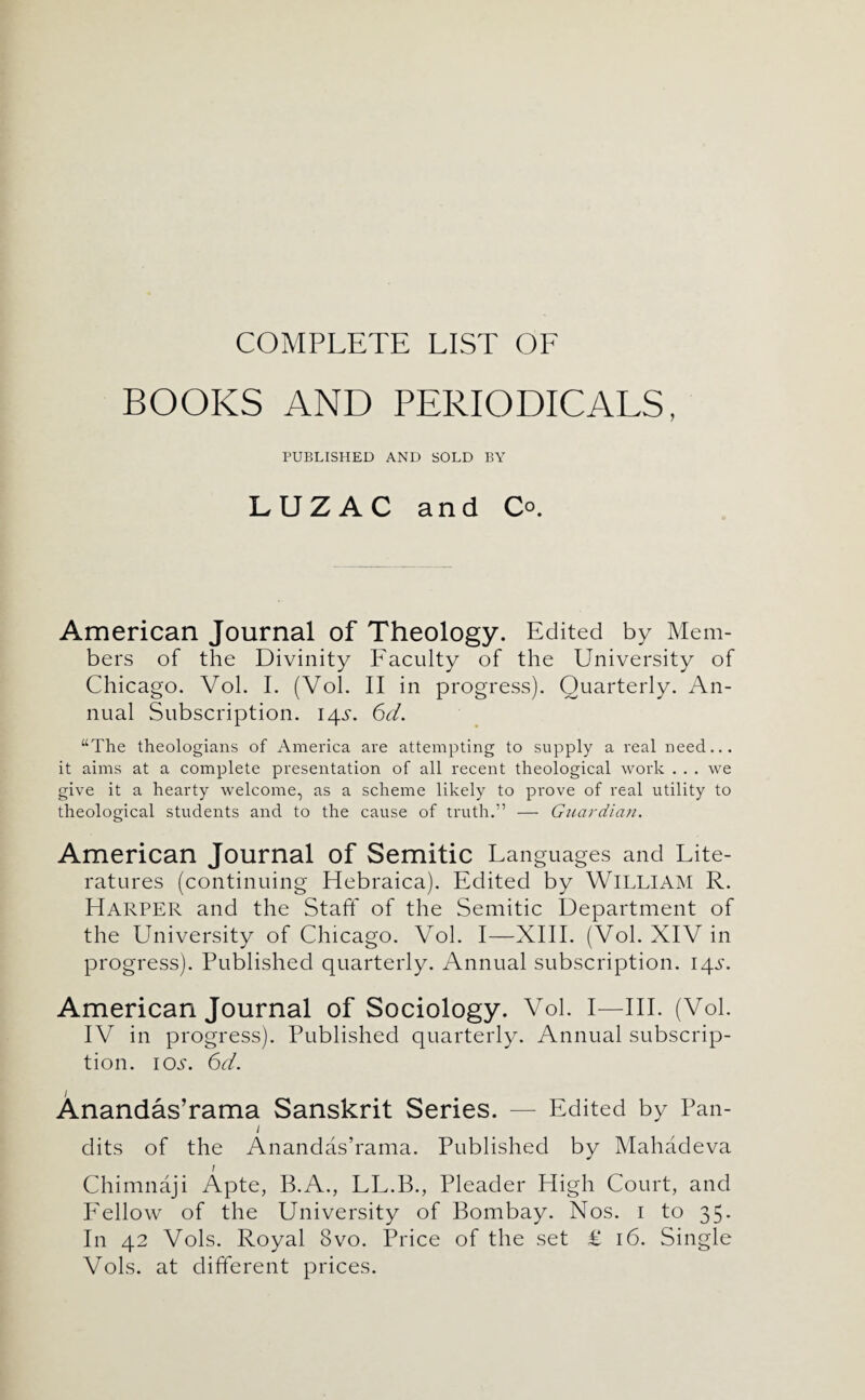 BOOKS AND PERIODICALS, PUBLISHED AND SOLD BY LUZAC and Co. American Journal of Theology. Edited by Mem¬ bers of the Divinity Faculty of the University of Chicago. Vol. I. (Vol. II in progress). Quarterly. An¬ nual Subscription. 145. 6d. “The theologians of America are attempting to supply a real need... it aims at a complete presentation of all recent theological work . . . we give it a hearty welcome, as a scheme likely to prove of real utility to theological students and to the cause of truth.” — Gnardia/i. American Journal of Semitic Languages and Lite¬ ratures (continuing Hebraica). Edited by WILLIAM R. Harper and the Staft* of the Semitic Department of the University of Chicago. Vol. I—XIII. (Vol. XIV in progress). Published quarterly. Annual subscription. I4.s\ American Journal of Sociology. Vol. I—III. (Vol. IV in progress). Published quarterly. Annual subscrip¬ tion. lOi-. 6d. Anandas’rama Sanskrit Series. — Edited by Pan- / dits of the Anandas’rama. Published by Mahadeva / Chimnaji Apte, B.A., LL.B., Pleader High Court, and P^ellow of the University of Bombay. Nos. i to 35. In 42 Vols. Royal 8vo. Price of the set £ 16. Single Vols. at different prices.