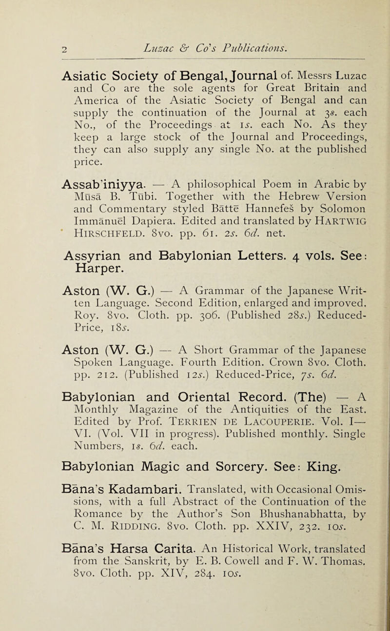 Asiatic Society of Bengal, Journal of. Messrs Luzac and Co are the sole agents for Great Britain and America of the Asiatic Society of Bengal and can supply the continuation of the Journal at 3^. each No., of the Proceedings at i.s. each No. As they keep a large stock of the Journal and Proceedings, they can also supply any single No. at the published price. Assab’iniyya. — A philosophical Poem in Arabic by Musa B. Tnbi. Together with the Hebrew Version and Commentary styled Batte Hannefes by Solomon Immanuel Dapiera. Edited and translated by Hartwig Hirschfeld. 8VO. pp. 61. 2s. 6d. net. Assyrian and Babylonian Letters. 4 vols. See: Harper. Aston (W. G.) — A Grammar of the Japanese Writ¬ ten Language. Second Edition, enlarged and improved. Roy. 8vo. Cloth, pp. 306. (Published 2Ss.) Reduced- Price, I8.S-. Aston (W. G.) — A Short Grammar of the Japanese Spoken Language. Fourth Edition. Crown 8vo. Cloth, pp. 212. (Published 12s.) Reduced-Price, ys. 6d. Babylonian and Oriental Record. (The) — A Monthly Magazine of the Antiquities of the East. Edited by Prof. Terrien DE LacOUPERIE. Vol. I— VI. (Vol. VII in progress). Published monthly. Single Numbers, 15. 6d. each. Babylonian Magic and Sorcery. See: King. Bana’s Kadambari. Translated, with Occasional Omis¬ sions, with a full Abstract of the Continuation of the Romance by the Author’s Son Bhushanabhatta, by C. M. Ridding. 8vo. Cloth, pp. XXIV, 232. lo^'. Bana’s Harsa Carita. An Historical Work, translated from the Sanskrit, by E. B. Cowell and F. W. Thomas. 8vo. Cloth, pp. XIV, 284. lOj.