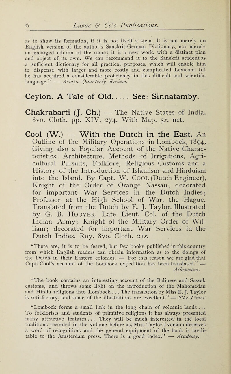 as to show its formation, if it is not itself a stem. It is not merely an English version of the author’s Sanskrit-German Dictionary, nor merely an enlarged edition of the same ‘ it is a new work, with a distinct plan and object of its own. We can recommend it to the Sanskrit student as a sufficient dictionai'y for all practical purposes, which will enable him to dispense with larger and more costly and complicated Lexicons till he has acquired a considerable proficiency in this difficult and scientific language.” — Asiatic Quarterly Review. Ceylon. A Tale of Old.See: Sinnatamby. Chakrabarti (J. Ch.) — The Native States of India. 8vo. Cloth, pp. XIV, 274. With Map. 5^^. net. Cool (W.) — With the Dutch in the East. An Outline of the Military Operations in Lombock, 1894, Giving also a Popular Account of the Native Charac¬ teristics, Architecture, Methods of Irrigations, Agri¬ cultural Pursuits, Folklore, Religious Customs and a History of the Introduction of Islamism and Hinduism into the Island. By Capt. W. CoOL (Dutch Engineer), Knight of the Order of Orange Nassau; decorated for important War Services in the Dutch Indies; Professor at the High School of War, the Hague. Translated from the Dutch by E. J. Taylor. Illustrated by G. B. Hoover. Late Lieut. Col. of the Dutch Indian Army; Knight of the Military Order of Wil¬ liam; decorated for important War Services in the Dutch Indies. Roy. 8vo. Cloth. 21s. “There are, it is to be feared, but few books published in this country from which English readers can obtain information as to the doings of the Dutch in their Eastern colonies. — For this reason we are glad that Capt. Cool’s account of the Lombock expedition has been translated.” — Atheticeiim. “The book contains an interesting account of the Balinese and Sassak customs, and throws some light on the introduction of the Mahomedan and Hindu religions into Lombock ... The translation by Miss E. J. Taylor is satisfactory, and some of the illustrations are excellent.” — The Times. “Lombock forms a small link in the long chain of volcanic lands . . . To folklorists and students of primitive religions it has always presented many attractive features . .. They will be much interested in the local traditions recorded in the volume before us. Miss Taylor’s version deserves a word of recognition, and the general equipment of the book is credi¬ table to the Amsterdam press. There is a good index.” — Academy.