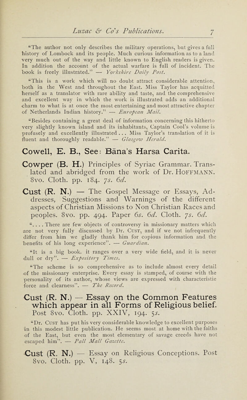 / “The author not only describes the military operations, but gives a full history of Lombock and its people. Much curious information as to a land very much out of the way and little known to English readers is given. In addition the account of the actual warfare is full of incident. The book is freely illustrated.” — Yorkshire Daily Post. “This is a work which will no doubt attract considerable attention, both in the West and throughout the East. Miss Taylor has acquitted herself as a translator with rare ability and taste, and the comprehensive and excellent way in which the work is illustrated adds an additional charm to what is at once the most entertaining and most attractive chapter of Netherlands Indian history.” — European Mail. “Besides containing a great deal of information concerning this hitherto very slightly known island and its inhabitants. Captain Cool’s volume is profusely and excellently illustrated . . . Miss Taylor’s translation of it is fluent and thoroughly readable.” — Glasgoiv Herald. Cowell, E. B., See: Bana’s Harsa Carita. Cowper (B. H .) Principles of Syriac Grammar. Trans¬ lated and abridged from the work of Dr. HoEFMANN. 8vo. Cloth, pp. 184. ps. 6d. Oust (R. N.) — The Gospel Message or Essays, Ad¬ dresses, Suggestions and Warnings of the different aspects of Christian Missions to Non Christian Races and peoples. 8vo. pp. 494. Paper 6s. 6d. Cloth, ps. 6d. “. . . . There are few objects of controversy in missionary matters which nre not very fully discussed by Dr. CusT, and if we not infrequently differ from him we gladly thank him for copious information and the benefits of his long experience”. — Guardian. “It is a big book, it ranges over a very wide field, and it is never dull or dry”. — Expository Times. “The scheme is so comprehensive as to include almost every detail xDf the missionary enterprise. Every essay is stamped, of course with the personality of its author, whose views are expressed with characteristie force and clearness”. — The Record. Cust (R. N.) — Essay on the Common Features which appear in all Forms of Religious belief. Post 8vo. Cloth, pp. XXIV, 194. 5^“. “Dr. Cust has put his very considerable knowledge to excellent purposes in this modest little publication. He seems most at home with the faiths of the East, but even the most elementary of savage creeds have not escaped him”. — Pall Mall Gazette. Cust (R. N .) — Essay on Religious Conceptions. Post 8vo. Cloth, pp. V, 148. 5^^.