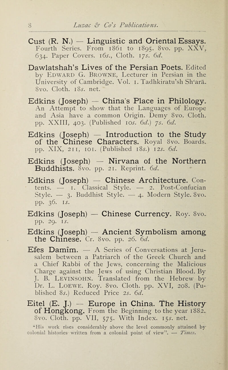 Cust (R. N.) — Linguistic and Oriental Essays. Fourth Series. From i86i to 1895. 8vo. pp. XXV;. 634. Paper Covers. i6j'., Cloth, ijs. 6d. Dawlatshah’s Lives of the Persian Poets. Edited by PIdward G. Browne, Lecturer in Persian in the University of Cambridge. Vol. i. Tadhkiratu’sh Sh^ara. 8vo. Cloth. 18.?. net. Edkins (Joseph) — China’s Place in Philology. An Attempt to show that the Languages of Europe and Asia have a common Origin. Demy 8vo. Cloth, pp. XXIII, 403. (Published 10.5-. 6d.) ys. 6d. Edkins (Joseph) — Introduction to the Study of the Chinese Characters. Royal 8vo. Boards, pp. XIX, 211, 101. (Published iSs.) 12s. 6d. Edkins (Joseph) — Nirvana ot the Northern Buddhists. 8vo. pp. 21. Reprint. 6d. Edkins (Joseph) — Chinese Architecture. Con¬ tents. — I. Classical Style. — 2. Post-Confucian Style. — 3. Buddhist Style. ■— 4. Modern Style. 8vo. pp. 36. IS. Edkins (Joseph) — Chinese Currency. Roy. 8vo. pp. 29. IS. Edkins (Joseph) — Ancient Symbolism among the Chinese. Cr. 8vo. pp. 26. 6d. Efes Damim. ■—■ A Series of Conversations at Jeru¬ salem between a Patriarch of the Greek Church and a Chief Rabbi of the Jews, concerning the Malicious Charge against the Jews of using Christian Blood. By J. B. Levinsohn. Translated from the Flebrew by *Dr. L. Loewe. Roy. 8vo. Cloth, pp. XVI, 208. (Pu¬ blished 8j-.) Reduced Price 2.5. 6d. Eitel (E. J.) — Europe in China. The History of Hongkong. From the Beginning to the year 1882. 8vo. Cloth, pp. VII, 575. With Index. I5i‘. net. “His work rises considerably above the level commonly attained by- colonial histories written from a colonial point of view”. — Times.