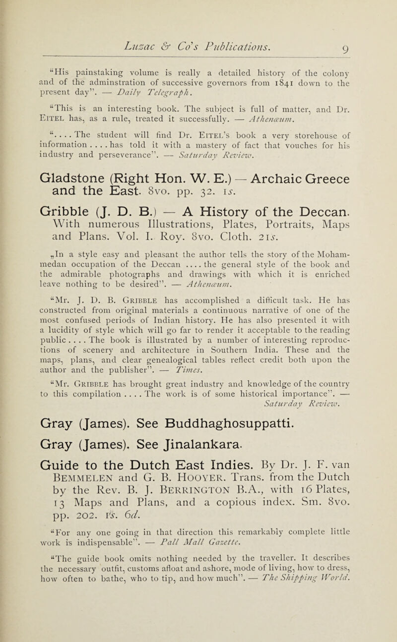 “His painstaking volume is really a detailed history of the colony and of the adminstration of successive governors from 1841 down to the present day”. — Daily Telegraph. “This is an interesting book. The subject is full of matter, and Dr. Eitel has, as a rule, treated it successfully. — Athenmim. . The student will find Dr, Eitel’s book a very storehouse of information . , , , has told it with a mastery of fact that vouches for his industry and perseverance”. — Saturday Review. Gladstone (Right Hon. W. E.) — Archaic Greece and the East. 8vo. pp. 32. is. Gribble (J. D. B.) — A History of the Deccan. With numerous Illustrations, Plates, Portraits, Maps and Plans. Vol. I. Rov. 8vo. Cloth. 21^-. „In a style easy and pleasant the author tells the story of the Moham¬ medan occupation of the Deccan .... the general style of the book and the admirable photographs and drawings with which it is enriched leave nothing to be desired”. — Atheiiaeuin. “Mr. J. D. B, Gribble has accomplished a difilcult task. He has constructed from original materials a continuous narrative of one of the most confused periods of Indian history. He has also presented it with a lucidity of style which will go far to render it acceptable to the reading public .... The book is illustrated by a number of interesting reproduc¬ tions of scenery and architecture in Southern India. These and the maps, plans, and clear genealogical tables reflect credit both upon the author and the publisher”. — Times. “Mr. Gribble has brought great industry and knowledge of the country to this compilation .... The work is of some historical importance”. — Saturday Review. Gray (James). See Buddhaghosuppatti. Gray (James). See Jinalankara. Guide to the Dutch East Indies. By D r. J. F. van Bemmelen and G. B. Hoover. Trans, from the Dutch by the Rev. B. J. Berrington B.A., with 16 Plates, 13 Maps and Plans, and a copious index. Sm. 8vo. pp. 202. H. 6d. “For any one going in that direction this remarkably complete little work is indispensable”. — Tall Mall Gazette. “The guide book omits nothing needed by the traveller. It describes the necessary outfit, customs afloat and ashore, mode of living, how to dress, how often to bathe, who to tip, and how much”.— The Shipping World.