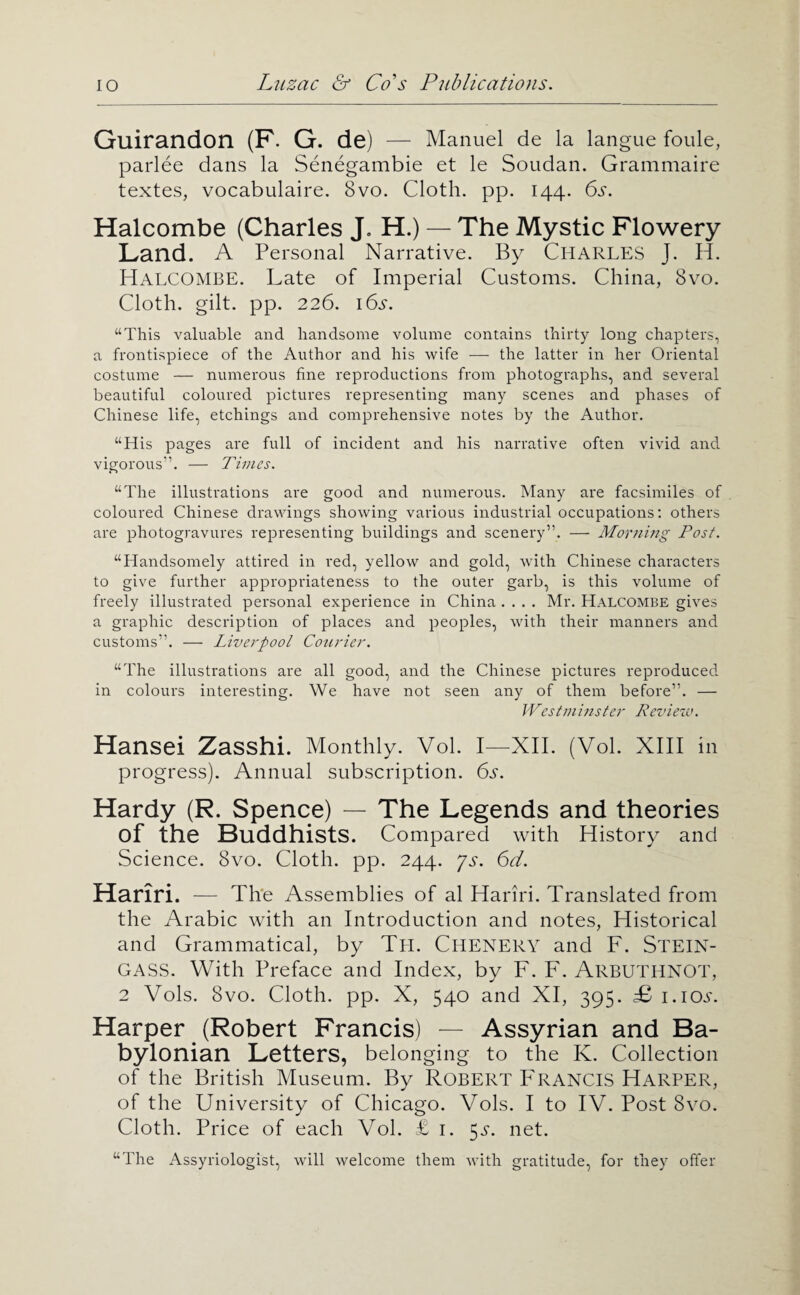 Guirandon (P. G. de) — Manuel de la langue foule, parlee dans la Senegambie et le Soudan. Grammaire textes, vocabulaire. 8vo. Cloth, pp. 144. 6s. Halcombe (Charles J. H.) — The Mystic Flowery Land. A Personal Narrative. By CHARLES J. H. Halcombe. Late of Imperial Customs. China, 8vo. Cloth, gilt. pp. 226. 16.?. “This valuable and handsome volume contains thirty long chapters, a frontispiece of the Author and his wife —■ the latter in her Oriental costume — numerous fine reproductions from photographs, and several beautiful coloured pictures representing many scenes and phases of Chinese life, etchings and comprehensive notes by the Author. “His pages are full of incident and his narrative often vivid and vigorous”. — Times. “The illustrations are good and numerous. Many are facsimiles of coloured Chinese drawings showing various industrial occupations: others are photogravures representing buildings and scenery”. — Morning Post. “Handsomely attired in red, yellow and gold, with Chinese characters to give further appropriateness to the outer garb, is this volume of freely illustrated personal experience in China .... Mr. Halcombe gives a graphic description of places and peoples, with their manners and customs”. — Liverpool Courier. “The illustrations are all good, and the Chinese pictures reproduced in colours interesting. We have not seen any of them before”. — Westminster Revieiv. Hansel Zasshi. Monthly. Vol. I—XII. (Vol. XIII in progress). Annual subscription. 6s. Hardy (R. Spence) — The Legends and theories of the Buddhists. Compared with History and Science. 8vo. Cloth, pp. 244. js. 6d. Hariri. — Th'e Assemblies of al Hariri. Translated from the Arabic with an Introduction and notes, Historical and Grammatical, by Th. Chenery and F. Stein- GASS. With Preface and Index, by F. F. Arbuthnot, 2 Vols. 8vo. Cloth, pp. X, 540 and XI, 395. £ i.ioa. Harper (Robert Francis) — Assyrian and Ba¬ bylonian Letters, belonging to the K. Collection of the British Museum. By ROBERT FRANCIS Harper, of the University of Chicago. Vols. I to IV. Post 8vo. Cloth. Price of each Vol. £ i. 5^. net. “The Assyriologist, will welcome them with gratitude, for they offer
