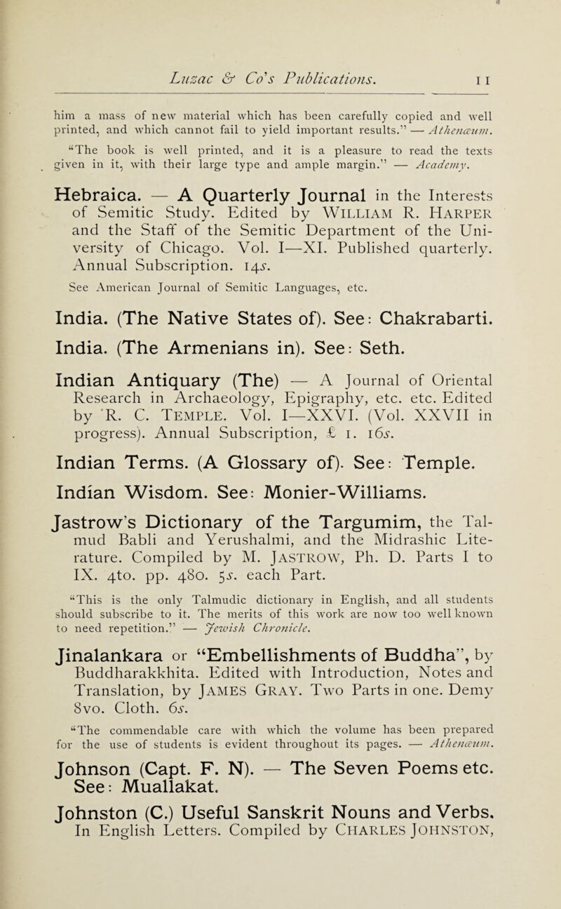 him a mass of new material which has been carefully copied and well printed, and which cannot fail to yield important results.” —• Athejimiiii. “The book is well printed, and it is a pleasure to read the texts given in it, with their large type and ample margin.” — Academv. Hebraica. — A Quarterly Journal in the Interests of Semitic Study. Edited by WILLIAM R. Harper and the Staft* of the Semitic Department of the Uni¬ versity of Chicago. Vol. I—XI. Published quarterly. Annual Subscription. 14.S. See American Journal of Semitic Languages, etc. India. (The Native States of). See: Chakrabarti. India. (The Armenians in). See: Seth. Indian Antiquary (The) — A Journal of Oriental Research in Archaeology, Epigraphy, etc. etc. Edited by ‘R. C. Temple. Vol. I—XXVI. (Vol. XXVII in progress). Annual Subscription, £ i. i6s. Indian Terms. (A Glossary of). See: Temple. Indian Wisdom. See: Monier-Williams. Jastrow’s Dictionary of the Targumim, the Tal¬ mud Babli and Yerushalmi, and the Midrashic Lite¬ rature. Compiled by M. JASTROW, Ph. D. Parts I to IX. qto. pp. 480. 5^’. each Part. “This is the only Talmudic dictionary in English, and all students should subscribe to it. The merits of this work are now too well known to need repetition.” — Jezvish Chronicle. Jinalankara or “Embellishments of Buddha”, by Buddharakkhita. Edited with Introduction, Notes and Translation, by JAMES Gray. Two Parts in one. Demy 8vo. Cloth. 6s. “The commendable care with which the volume has been prepared for the use of students is evident throughout its pages. — Athencetini. Johnson (Capt. F. N). — The Seven Poems etc. See: Muallakat. Johnston (C.) Useful Sanskrit Nouns and Verbs, In English Letters. Compiled by CHARLES JOHNSTON,