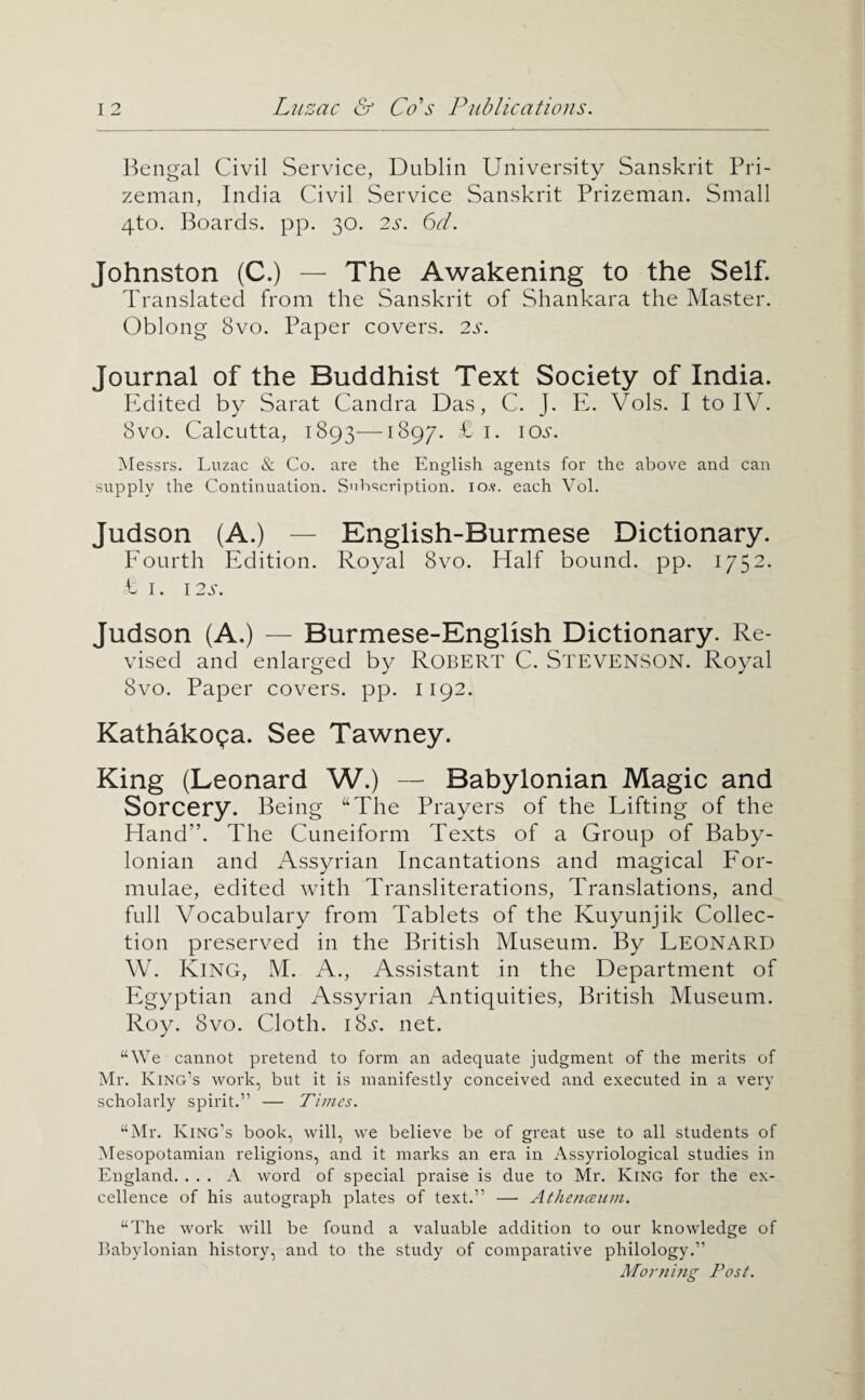 Bengal Civil Service, Dublin University Sanskrit Pri¬ zeman, India Civil Service Sanskrit Prizeman. Small 4to. Boards, pp. 30, 2^-. 6d. Johnston (C.) — The Awakening to the Self. Translated from the Sanskrit of Shankara the Master. Oblong 8vo. Paper covers. 2s. Journal of the Buddhist Text Society of India. PMited by Sarat Candra Das, C. J. E. Vols. I to IV. 8vo. Calcutta, 1893-—1897. £ i. io.s'. Messrs. Luzac & Co. are the English agents for the above and can supply the Continuation. S'iht;cription. lo.v. each Vol. Judson (A.) — English-Burmese Dictionary. Fourth Edition. Royal 8vo. Half bound, pp. 1752. £ I. 12S. Judson (A.) — Burmese-English Dictionary. Re¬ vised and enlarged by Robert C. Stevenson. Royal 8vo. Paper covers, pp. 1192. Kathakopa. See Tawney. King (Leonard W.) — Babylonian Magic and Sorcery. Being “The Prayers of the Lifting of the Hand”. The Cuneiform Texts of a Group of Baby¬ lonian and Assyrian Incantations and magical For¬ mulae, edited with Transliterations, Translations, and full Vocabulary from Tablets of the Kuyunjik Collec¬ tion preserved in the British Museum. By LEONARD W. King, M. A., Assistant in the Department of Egyptian and Assyrian Antiquities, British Museum. Roy. 8vo. Cloth. iSs. net. “We cannot pretend to form an adequate judgment of the merits of Mr. King’s work, but it is manifestly conceived and executed in a very scholarly spirit.” — Times. “Mr. King’s book, will, we believe be of great use to all students of Mesopotamian religions, and it marks an era in Assyriological studies in England. ... A word of special praise is due to Mr. King for the ex¬ cellence of his autograph plates of text.” — Athenmun. “The work will be found a valuable addition to our knowledge of Babylonian history, and to the study of comparative philology.” Morjiijig Post.