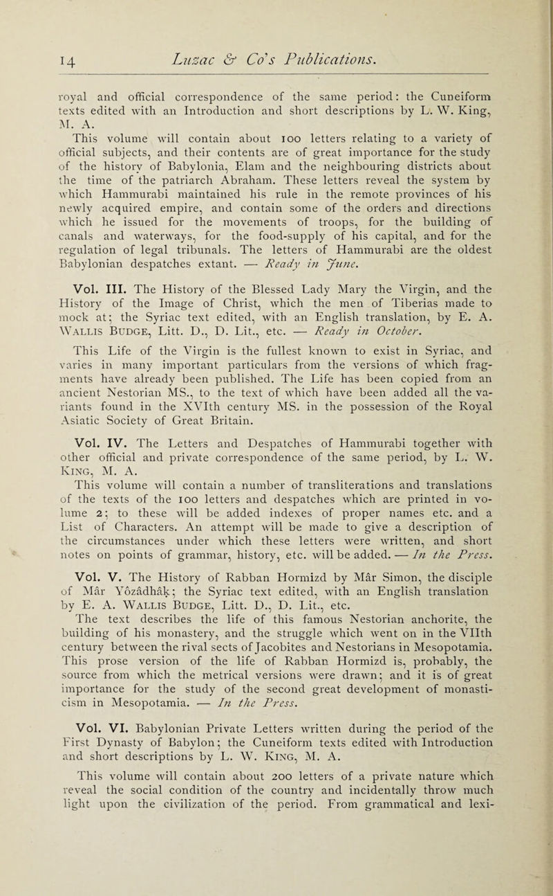 royal and official correspondence of the same period: the Cuneiform texts edited with an Introduction and short descriptions by L. W. King, M. A. This volume will contain about lOO letters relating to a variety of official subjects, and their contents are of great importance for the study of the history of Babylonia, Elam and the neighbouring districts about the time of the patriarch Abraham. These letters reveal the system by which Hammurabi maintained his rule in the remote provinces of his newly acquired empire, and contain some of the orders and directions which he issued for the movements of troops, for the building of canals and waterways, for the food-supply of his capital, and for the regulation of legal tribunals. The letters of Hammurabi are the oldest Babylonian despatches extant. — Ready in Jtinc. Vol. III. The History of the Blessed Lady Mary the Virgin, and the History of the Image of Christ, which the men of Tiberias made to mock at; the Syriac text edited, with an English translation, by E. A. Wallis Budge, Litt. D., D. Lit., etc. — Ready in October. This Life of the Virgin is the fullest known to exist in Syriac, and varies in many important particulars from the versions of which frag¬ ments have already been published. The Life has been copied from an ancient Nestorian MS., to the text of which have been added all the va¬ riants found in the XVIth century MS. in the possession of the Royal Asiatic Society of Great Britain. Vol. IV. The Letters and Despatches of Hammurabi together with other official and private correspondence of the same period, by L. W. King, M. A. This volume will contain a number of transliterations and translations of the texts of the lOO letters and despatches which are printed in vo¬ lume 2; to these will be added indexes of proper names etc. and a List of Characters. An attempt will be made to give a description of the circumstances under which these letters were written, and short notes on points of grammar, history, etc. will be added. — In the Press. Vol. V. The History of Rabban Hormizd by Mar .Simon, the disciple of Mar Yozadhak; the Syriac text edited, with an English translation by E. A. Wallis Budge, Litt. D., D. Lit., etc. The text describes the life of this famous Nestorian anchorite, the building of his monastery, and the struggle which went on in the Vllth century between the rival sects of Jacobites and Nestorians in Mesopotamia. This prose version of the life of Rabban Hormizd is, probably, the source from which the metrical versions were drawn; and it is of great importance for the study of the second great development of monasti- cism in Mesopotamia. — In the Press. Vol. VI. Babylonian Private Letters written during the period of the Eirst Dynasty of Babylon; the Cuneiform texts edited with Introduction and short descriptions by L. W. King, M. A. This volume will contain about 200 letters of a private nature which reveal the social condition of the country and incidentally throw much light upon the civilization of the period. From grammatical and lexi-