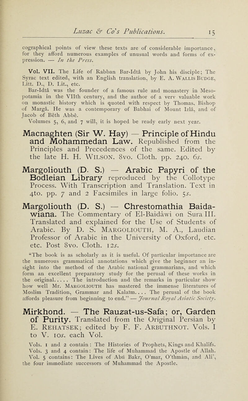 cographical points of view these texts are of considerable importance, for they afford numerous examples of unusual words and forms of ex¬ pression. — In the Press. Vol. VII. The Life of Rabban Bar-Idta by John his disciple* The Syrac text edited, with an English translation, by E. A. Wallis Budge, Litt. D., D. Lit., etc. Bar-Idta was the founder of a famous rule and monastery in Meso¬ potamia in the Vllth century, and the author of a verv valuable work on monastic history which is quoted with respect by Thomas, Bishop of Marga. He was a contemporary of Babhai of Mount Izla, and of Jacob of Beth Abbe. Volumes 5, 6, and 7 will, it is hoped be ready early next year. Macnaghten (Sir W. Hay) — Principle of Hindu and Mohammedan Law. Republished from the Principles and Precedences of the same. Edited by the late H. H. WiLSON. 8vo. Cloth, pp. 240. 6a. Margoliouth (D. S.) — Arabic Papyri of the Bodleian Library reproduced by the Collotype Process. With Transcription and Translation. Text in 4to. pp. 7 and 2 Facsimiles in large folio. 5a. Margoliouth (D. S.) — Chrestomathia Baida- wiana. The Commentary of El-Baidawi on Sura III. Translated and explained for the Use of Students of Arabic. By D. S. Margoliouth, M. A., Laudian Professor of Arabic in the University of Oxford, etc. etc. Post 8vo. Cloth. i2a. “The book is as scholarly as it is useful. Of particular importance are the numerous grammatical annotations which give the beginner an in¬ sight into the method of the Arabic national grammarians, and which form an excellent preparatory study for the perusal of these works in the original. The introduction and the remarks in particular show how well Mr. Margoliouth has mastered the immense literatures of Moslim Tradition, Grammar and Kalaim. . . . The perusal of the book affords pleasure from beginning to end.” — Jonimal Royal Asiatic Society. Mirkhond. — The Rauzat-us-Safa; or, Garden of Purity. Translated from the Original Persian by E. RehatseK; edited by F. F. Arbuthnot. Vols. I to V. lOA. each Vol. Vols. I and 2 contain: The Histories of Prophets, Kings and Khalifs. Vols. 3 and 4 contain: The life of Muhammad the Apostle of Allah. Vol. 5 contains: The Lives of Abu Bakr, O’mar, O’thman, and Ali’, the four immediate successors of Muhammad the Apostle.
