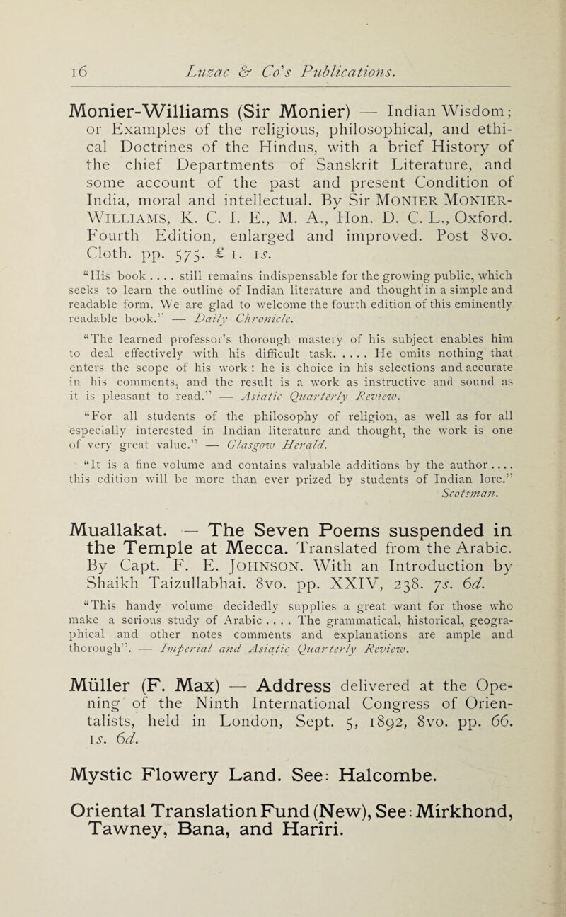 Monier-Williams (Sir Monier) — I ndian Wisdom; or Examples of the religious, philosophical, and ethi¬ cal Doctrines of the Hindus, with a brief History of the chief Departments of Sanskrit Literature, and some account of the past and present Condition of India, moral and intellectual. By Sir MONIER MONIER- Wli.LlAMS, K. C. I. E., M. A., Hon. D. C. L., Oxford. Eourth Edition, enlarged and improved. Post 8vo. Cloth, pp. 575. £ I. IS. “His book .... still remains indispensable for the growing public, which seeks to learn the outline of Indiair literature and thought'in a simple and readable form. We are glad to welcome the fourth edition of this eminently readable book.” — Daily Ctironicle. “The learned professor’s thorough mastery of his subject enables him to deal effectively with his difficult task.He omits nothing that enters the scope of his work : he is choice in his selections and accurate in his comments, and the result is a work as instructive and sound as it is pleasant to read.” — Asiatic Quarterly Rcvieiv. “For all students of the philosophy of religion, as well as for all especially interested in Indian literature and thought, the work is one of very great value.” — Glasgoia Herald. “It is a fine volume and contains valuable additions by the author.... this edition will be more than ever prized by students of Indian lore.” Scotsman. Muallakat. — The Seven Poems suspended in the Temple at Mecca. Translated from the Arabic. By Capt. E. E. Johnson. With an Introduction by Shaikh Taizullabhai. 8vo. pp. XXIV, 238. js. 6d. “This handy volume decidedly supplies a great want for those who make a serious study of Arabic .... The grammatical, historical, geogra¬ phical and other notes comments and explanations are ample and thorough”. — Imperial and Asiadic Qiiarterly Review. Miiller (F. Max) — Address delivered at the Ope¬ ning of the Ninth International Congress of Orien¬ talists, held in London, Sept. 5, 1892, 8vo. pp. 66. I .S'. 6d. Mystic Flowery Land. See: Halcombe. Oriental Translation Fund (New), See: Mirkhond, Tawney, Bana, and Hariri.
