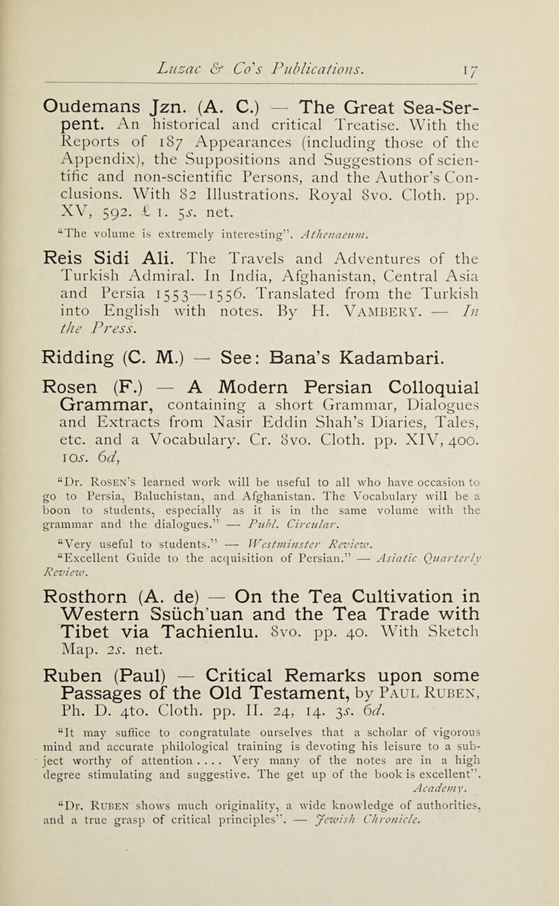 i; Oudemans Jzn. (A. C.) — The Great Sea-Ser¬ pent. An historical and critical Treatise. With the Reports of 187 Appearances (including those of the Appendix), the Suppositions and Suggestions of scien¬ tific and non-scientific Persons, and the Author’s Con¬ clusions. With 82 Illustrations. Royal 8vo. Cloth, pp. XV, 592. £ I. 5.y. net. “The volume is extremely interesting”. Athejiaeiim. Reis Sidi Ali. The Travels and Adventures of the Turkish Admiral. In India, Afghanistan, Central Asia and Persia 1553—1556. Translated from the Turkish into English with notes. By H. Vambery. — In the Press. Ridding (C. M.) — See: Sana’s Kadambari. Rosen (F.) — A Modern Persian Colloquial Grammar, containing a short Grammar, Dialogues and Extracts from Nasir Eddin Shah’s Diaries, Tales, etc. and a Vocabulary. Cr. 8vo. Cloth, pp. XIV, 400. iojt. 6d, “Dr. Rosen’s learned work will be useful to all who have occasion to go to Persia, Baluchistan, and Afghanistan. The Vocabulary will be a boon to students, especially as it is in the same volume with the grammar and the dialogues.” — P^ibl. Circular. “Very useful to students.” — Westminster Revietv. “Excellent Guide to the acquisition of Persian.” — Asiatic Quarter tv Review. Rosthorn (A. de) — On the Tea Cultivation in Western Ssiich’uan and the Tea Trade with Tibet via Tachienlu. 8vo. pp. 40. With Sketch Map. 2s. net. Ruben (Paul) — Critical Remarks upon some Passages of the Old Testament, by Paul Ruben, Ph. D. 4to. Cloth, pp. II. 24, 14. 3jr. 6d. “It may suffice to congratulate ourselves that a scholar of vigorous mind and accurate philological training is devoting his leisure to a sub¬ ject worthy of attention .... Very many of the notes are in a high degree stimulating and suggestive. The get up of the book is excellent”. Academy. “Dr. Ruben shows much originality, a wide knowledge of authorities, and a true grasp of critical principles’'. — yewish Chronicle.