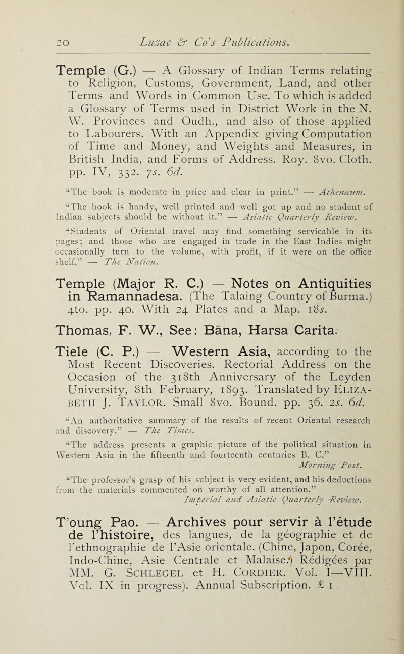 Temple (G.) — A Glossary of Indian Terms relating to Religion, Customs, Government, Land, and other Terms and Words in Common Use. To which is added a Glossary of Terms used in District Work in the N. W. Provinces and Oudh., and also of those applied to Labourers. With an Appendix giving Computation of Time and Money, and Weights and Measures, in British India, and Forms of Address. Roy. 8vo. Cloth, pp. IV, 332. ys. 6d. “The book is moderate in price and clear in print.” —• Athenceiim. “The book is handy, well printed and well got up and no student of Indian subjects should be without it.” — Asiatic Quarterly Revieiv. “Students of Oriental travel may find something servicable in its pages ^ and those who are engaged in trade in the East Indies might occasionally turn to the volume, with profit, if it were on the office shelf.” — The Nation. Temple (Major R. C.) — Notes on Antiquities in Ramannadesa. (The Taking Country of Burma.) 4to. pp. 40. With 24 Plates and a Map. iS.y. Thomas, F. W., See: Sana, Harsa Carita. Tiele (C. P.) — Western Asia, according to the Most Recent Discoveries. Rectorial Address on the Occasion of the 318th Anniversary of the Leyden University, 8th February, 1893. Translated by ELIZA¬ BETH J. Taylor. Small 8vo. Bound, pp. 36. 2s. 6d. “An authoritative summary of the results of recent Oriental research and discovery.” — The Times. “The address presents a graphic picture of the political situation in Western Asia in the fifteenth and fourteenth centuries B. C.” Morning Post. “The professor's grasp of his subject is very evident, and his deductions from the materials commented on worthy of all attention.” Imperial and Asiatic Quarterly Review. T’oung Pao. — Archives pour servir a I’etude de I’histoire, des langues, de la geographic et de Pethnographie de I’Asie orientale. (Chine, Japon, Coree, Indo-Chine, Asie Centrale et Malaise.j Redigees par MM. G. SCHLEGEL et H. CORDIER. Vol. I—VIII. Vol. IX in progress). Annual Subscription. £1,