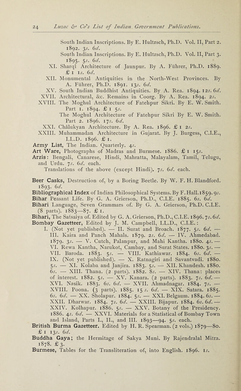 South Indian Inscriptions. By E. Hultzsch, Ph.D. Vol. II, Part 2. 1892. 3^-. 6d. South Indian Inscriptions. By E. Hultzsch, Ph.D. Vol. II, Part 3. 1895. 5^-. 6d. XI. Sharqi Architecture of Jaunpur. By A. Fiihrer, Ph.D. 1889. £ I ij'. 6d. XII. Monumental Antiquities in the North-West Provinces. By A. Fiihrer, Ph.D. 1891. 13^-. 6d. XV. South Indian Buddhist Antiquities. By A. Rea. 1894. 12^. 6V. XVII. Architectural, &c. Remains in Coorg. By A. Rea. 1894. 2s. XVIII. The Moghul Architecture of Fatehpur Sikri. By E. W. Smith. Part I. 1894. £ I 5J-. The Moghul Architecture of Fatehpur Sikri By E. W. Smith. Part 2. 1896. lyj. 6d. XXI. Chalukyan Architecture. By A. Rea. 1896. £ i 2s. XXIII. Muhammadan Architecture in Gujarat. By J. Burgess, C.I.E., EE.D. 1896. £ I. Army List, The Indian. Quarterly. 4^-. Art Ware, Photographs of Madras and Burmese. 1886. £ i 15^-. Arzis: Bengali, Canarese, Hindi, Mahratta, Malayalam, Tamil, Telugu, and Urdu. ^s. 6d. each. Translations of the above (except Hindi). ']s. 6d. each. Beer Casks, Destruction of, by a Boring Beetle. By W. E. H. Blandford. 1893. 6d. Bibliographical Index of Indian Philosophical Systems. By F. Hall. 1859. 9^“. Bihar Peasant Life. By G. A. Grierson, Ph.D., C.I.E. 1885. 6s. 6d. Bihari Language, Seven Grammars of. By G. A. Grierson, Ph.D. C.I.E. (8 parts). 1883—87. £ i. Bihari, The Satsaiya of. Edited by G. A. Grierson, Ph.D., C.I.E. 1896. js. 6d. Bombay Gazetteer, Edited by J. M. Campbell, LL.D., C.I.E.: 1. (Not yet published). — H. Surat and Broach. 1877. 5^-. 6d. — HI. Kaira and Panch Mahals. 1879. 2s. 6d. — IV. Ahmedabad. 1879. 3.f. — V. Cutch, Palanpur, and Mahi Kantha. 1880. ^s.— VI. Rewa Kantha, Narukot, Cambay, and Surat States. 1880. 3^-.— VH. Baroda. 1883. 5^-. — VIII. Kathiaw^ar. 1884. 6s. 6d. — IX. (Not yet published). — X. Ratnagiri and Savantvadi. 1880. 5^. — XL Kolaba and Janjira. 1883. 5^-. — XH. Khandesh. 1880. 6s. — XIII. Thana. (2 parts). 1882. 8j-. — XIV. Thana; places of interest. 1882. 5.?. —• XV. Kanara. (2 parts). 1883. ^s. 6d.— XVI. Nasik. 1883. 6^. 6d. ■—• XVH. Ahmadnagar. 1884. ^s. — XVIII. Poona. (3 parts). 1885. 15 J. 6d. — XIX. Satara. 1885. 6s. 6d. — XX. Sholapur. 1884. 5^'. — XXL Belgaum. 1884. 6j.— XXH. Dharwar. 1884. js. 6d. — XXHI. Bijapur. 1884. 6s. 6d.— XXIV. Kolhapur. 1886. 5^-. — XXV. Botany of the Presidency. 1886. 4J-. 6d. — XXVI. Materials for a Statistical of Bombay Towm and Island, Parts I., IL, and HI. 1893—94. 5^-. each. British Burma Gazetteer. Edited by H. R. Spearman. (2 vols.) 1879—80. £ I 13J. 6d. Buddha Gaya; the Hermitage of Sakya Muni. By Rajendralal Mitra, 1878. £ 3. Burmese, Tables for the Transliteration of, into English. 1896. is.