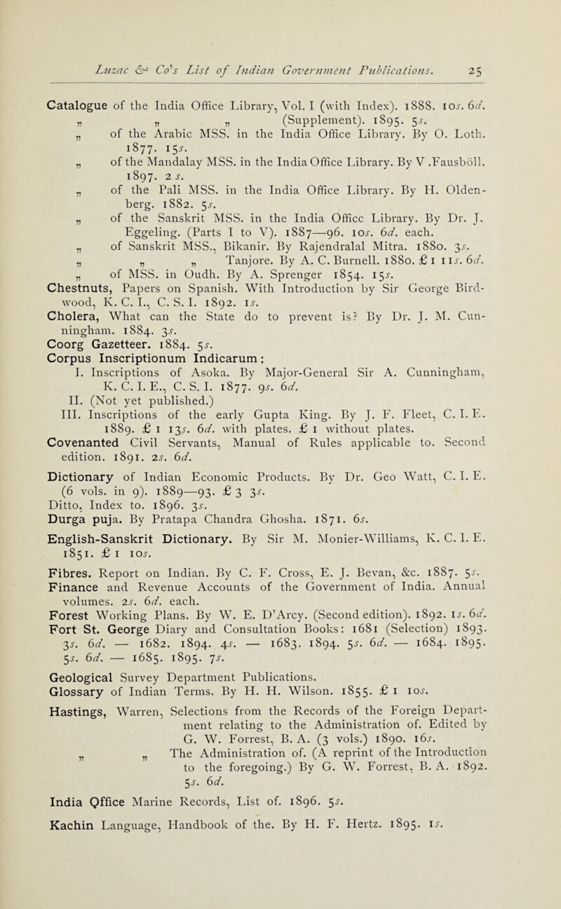 Catalogue of the India Office Idbrary, Vol. I (with Index). 1888. \Q)S.(id. „ „ _ „ ^ (Supplement). 1895. 5.?. „ of the Arabic MSS. in the India Office Library. By O. Loth. 1877. 15^-. „ of the Mandalay MSS. in the India Office library. By V .Fausbbll. 1897. 2S. „ of the Pali MSS. in the India Office Library. By H. Olden- berg. 1882. 5.5-. „ of the Sanskrit MSS. in the India Office Library. By Dr. J. Eggeling. (Parts I to V). 1887—96. loj-. ()d. each. „ of Sanskrit MSS., Bikanir. By Rajendralal Mitra. 1880. 3.^. „ „ „ Tanjore. By A. C. Burnell. 1880. £i \ \s.6d. „ of MSS. in Oudh. By A. Sprenger 1854. 155-. Chestnuts, Papers on Spanish. With Introduction by Sir George Bird- wood, K. C. L, C. S. I. 1892. ij-. Cholera, What can the State do to prevent is? By Dr. J. M. Cun¬ ningham. 1884. 3^-. Coorg Gazetteer. 1884. 5^'. Corpus Inscriptionum Indicarum: 1. Inscriptions of Asoka. By Major-General Sir A. Cunningham, K. C. 1. E., C. S. 1. 1877. 9^. 6A 11. (Not yet published.) III. Inscriptions of the early Gupta King. By J. F. Fleet, C. 1. E. 1889. £ I 13^-. (id. with plates. £ i without plates. Covenanted Civil Servants, Manual of Rules applicable to. Second edition. 1891. 2s. 6d. Dictionary of Indian Economic Products. By Dr. Geo Watt, C. 1. E. (6 vols. in 9). 1889—93. £ 3 3^“. Ditto, Index to. 1896. 3J-. Durga puja. By Pratapa Chandra Ghosha. 1871. 6s. English-Sanskrit Dictionary. By Sir M. Monier-Williams, K. C. 1. E. 1851. £ I loj. Fibres. Report on Indian. By C. E. Cross, E. J. Bevan, &c. 1887. 55'. Finance and Revenue Accounts of the Government of India. Annual volumes. 2s. 6d. each. Forest Working Plans. By W. E. D’Arcy. (Second edition). 1892. is.6d. Fort St. George Diary and Consultation Books; 1681 (Selection) 1893. 2)S. 6d. — 1682. 1894. 4^. — 1683. 1894. 5^-. 6d. — 1684. 1895. 5^. 6d. — 1685. 1895. js. Geological Survey Department Publications. Glossary of Indian Terms. By H. H. Wilson. 1855. £ i ioj-. Hastings, Warren, Selections from the Records of the Foreign Depart¬ ment relating to the Administration of. Edited by G. W. Forrest, B. A. (3 vols.) 1890. i6.r. „ „ The Administration of. (A reprint of the Introduction to the foregoing.) By G. W. Forrest, B. A. 1892. 5^-. 6d. India Qffice Marine Records, List of. 1896. 5^. Kachin Language, Handbook of the. By H. F. Hertz. 1895. u.