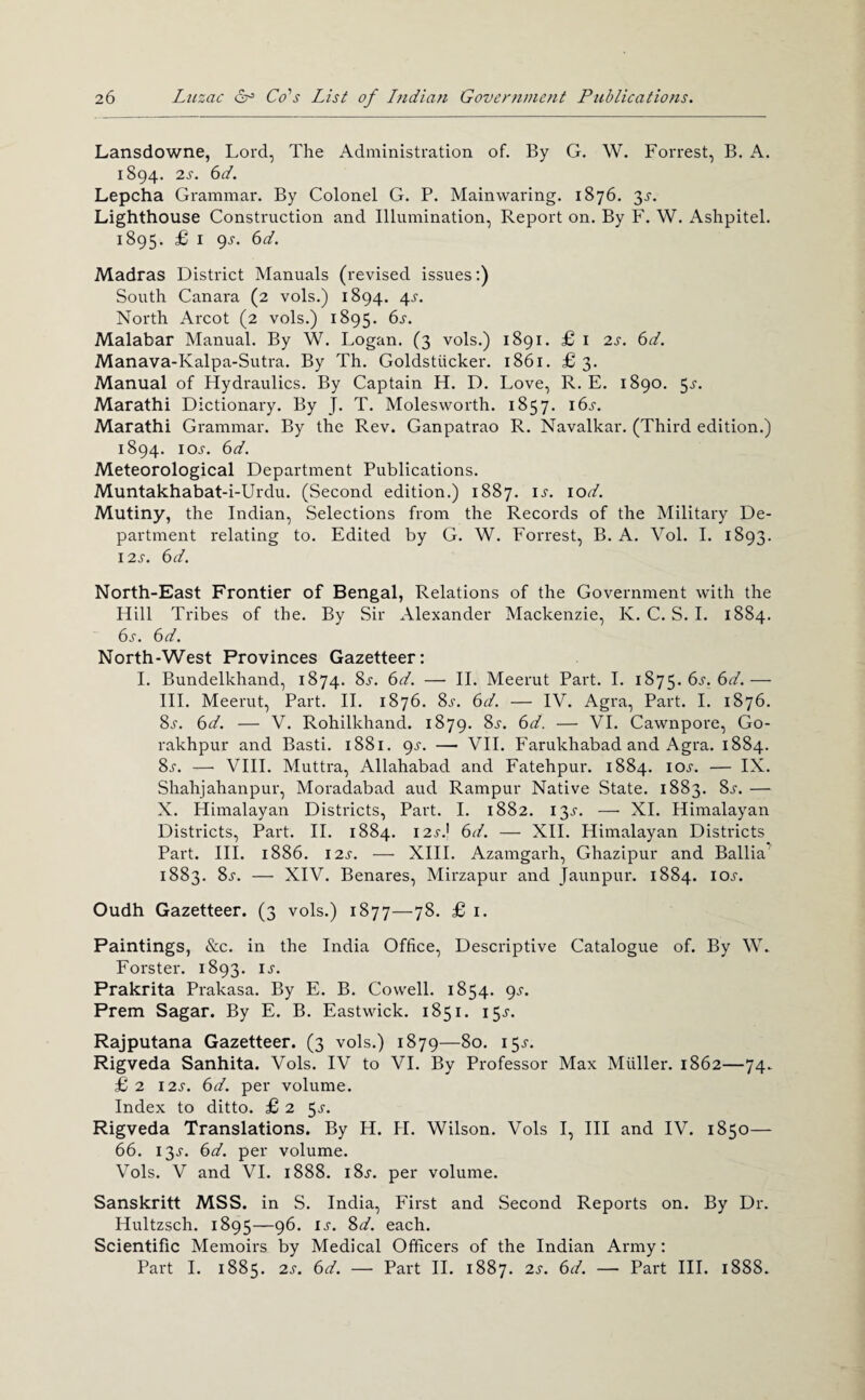 Lansdowne, Lord, The Administration of. By G. W. Forrest, B. A. 1894. 2s. 6d. Lepcha Grammar. By Colonel G. P. Mainwaring. 1876. 3J-. Lighthouse Construction and Illumination, Report on. By F. W. Ashpitel. 1895. £ I 9J-. 6d. Madras District Manuals (revised issues;) South Canara (2 vols.) 1894. 4j-. North Arcot (2 vols.) 1895. Malabar Manual. By W. Logan. (3 vols.) 1891. £ i 2s. 6d. Manava-Kalpa-Sutra. By Th. Goldstiicker. 1861. £3. Manual of Hydraulics. By Captain H. D, Love, R. E. 1890. 5^-. Marathi Dictionary. By J. T. Molesworth. 1857. i6j-. Marathi Grammar. By the Rev. Ganpatrao R. Navalkar. (Third edition.) 1894. loj. 6d. Meteorological Department Publications. Muntakhabat-i-Urdu. (Second edition.) 1887. u. lod. Mutiny, the Indian, Selections from the Records of the Military De¬ partment relating to. Edited by G. W. Forrest, B. A. Vol. 1. 1893. 12s. 6d. North-East Frontier of Bengal, Relations of the Government with the Hill Tribes of the. By Sir Alexander Mackenzie, K. C. S. 1. 1884. 6^-. 6d. North-West Provinces Gazetteer: 1. Bundelkhand, 1874. 8j-. 6d. — H. Meerut Part. 1. 6s. 6d.— HI. Meerut, Part. H. 1876. 8j-. 6d. — IV. Agra, Part. I. 1876. Ss. 6d. — V. Rohilkhand. 1879. 8j-. 6d. — VI. Cawnpore, Go¬ rakhpur and Basti. 1881. 9^-. — VH. Farukhabad and Agra. 1884. 8^^. —• VIH. Muttra, Allahabad and Fatehpur. 1884. loj. — IX. Shahjahanpur, Moradabad and Rampur Native State. 1883. 8^“. — X. Himalayan Districts, Part. I. 1882. I3.s-. —• XL Himalayan Districts, Part. H. 1884. \2s} 6d. — XH. Himalayan Districts Part. HI. 1886. I2J-. — XIII. Azamgarh, Ghazipur and Ballia 1883. 8^^. — XIV. Benares, Mirzapur and Jaunpur. 1884. loj. Oudh Gazetteer. (3 vols.) 1877—78. £ i. Paintings, &c. in the India Office, Descriptive Catalogue of. By W. Forster. 1893. is. Prakrita Prakasa. By E. B. Cowell. 1854. 9^-. Prem Sagar. By E. B. Eastwick. 1851. 15^-. Rajputana Gazetteer. (3 vols.) 1879—80. 15^. Rigveda Sanhita. Vols. IV to VI. By Professor Max Muller. 1862—74. £ 2 12^. 6d. per volume. Index to ditto. £ 2 ^s. Rigveda Translations. By H. H. Wilson. Vols I, HI and IV. 1850— 66. 13J. 6d. per volume. Vols. V and VI. 1888. i8j-. per volume. Sanskrit! MSS. in S. India, First and Second Reports on. By Dr. Hultzsch. 1895—96. ij. 8^/. each. Scientific Memoirs by Medical Officers of the Indian Army: Part 1. 1885. 2s. 6d. — Part H. 1887. 2s. 6d. — Part HI. 1888.