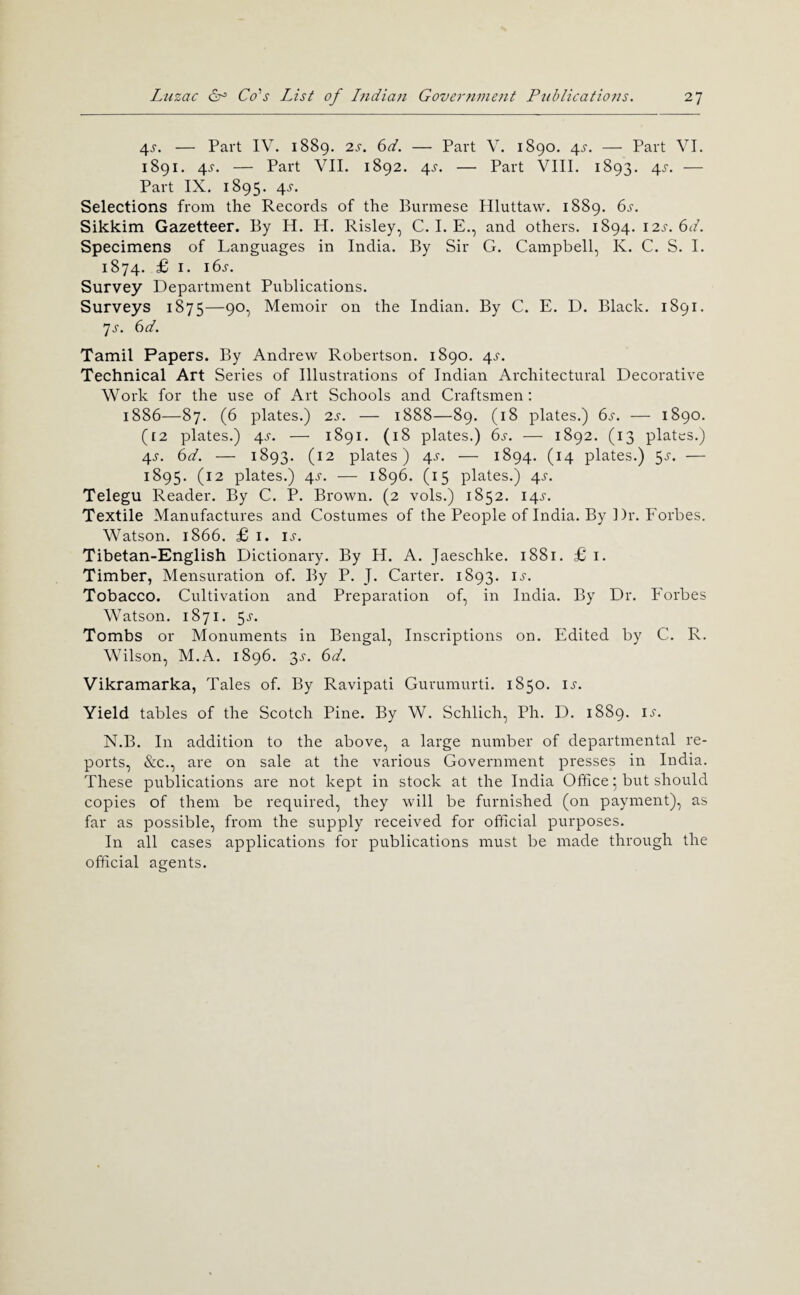 4J. — Part IV. 1889. 2J-. 6d. — Part V. 1890. 4^. — Part VI. 1891. 4s. — Part VII. 1892. 4^-. — Part VIII. 1893. 4^. — Part IX. 1895. 4^. Selections from the Records of the Burmese Hluttaw. 1889. 6s. Sikkim Gazetteer. By H. H. Risley, C. I. E., and others. 1894. 12s. 6d. Specimens of Languages in India. By Sir G. Campbell, K. C. S. I. 1874. £ I. i6j. Survey Department Publications. Surveys 1875—90, Memoir on the Indian. By C. E. D. Black. 1891. js. 6d. Tamil Papers. By Andrew Robertson. 1890. 4^-. Technical Art Series of Illustrations of Indian Architectural Decorative Work for the use of Art Schools and Craftsmen; 1886—87. (6 plates.) 2s. — 1888—89. (18 plates.) 6^. — 1890. (£2 plates.) 4J-. — 1891. (18 plates.) 6s. — 1892. (13 plates.) 4^^. 6d. — 1893. (12 plates) 4^-. — 1894. (14 plates.) 5^'. — 1895. (12 plates.) 4^-. — 1896. (15 plates.) 4^'. Telegu Reader. By C. P. Brown. (2 vols.) 1852. 14^-. Textile Manufactures and Costumes of the People of India. By Dr. Forbes. Watson. 1866. £ I. ij-. Tibetan-English Dictionary. By H. A. Jaeschke. 1881. £1. Timber, Mensuration of. By P. J. Carter. 1893. ij'. Tobacco. Cultivation and Preparation of, in India. By Dr. Forbes Watson. 1871. 5j'. Tombs or Monuments in Bengal, Inscriptions on. Edited by C. R. Wilson, M.A. 1896. 3^. 6d. Vikramarka, Tales of. By Ravipati Gurumurti. 1850. ij'. Yield tables of the Scotch Pine. By W. Schlich, Ph. D. 1889. is. N.B. In addition to the above, a large number of departmental re¬ ports, &c., are on sale at the various Government presses in India. These publications are not kept in stock at the India Office 5 but should copies of them be required, they will be furnished (on payment), as far as possible, from the supply received for official purposes. In all cases applications for publications must be made through the official agents.