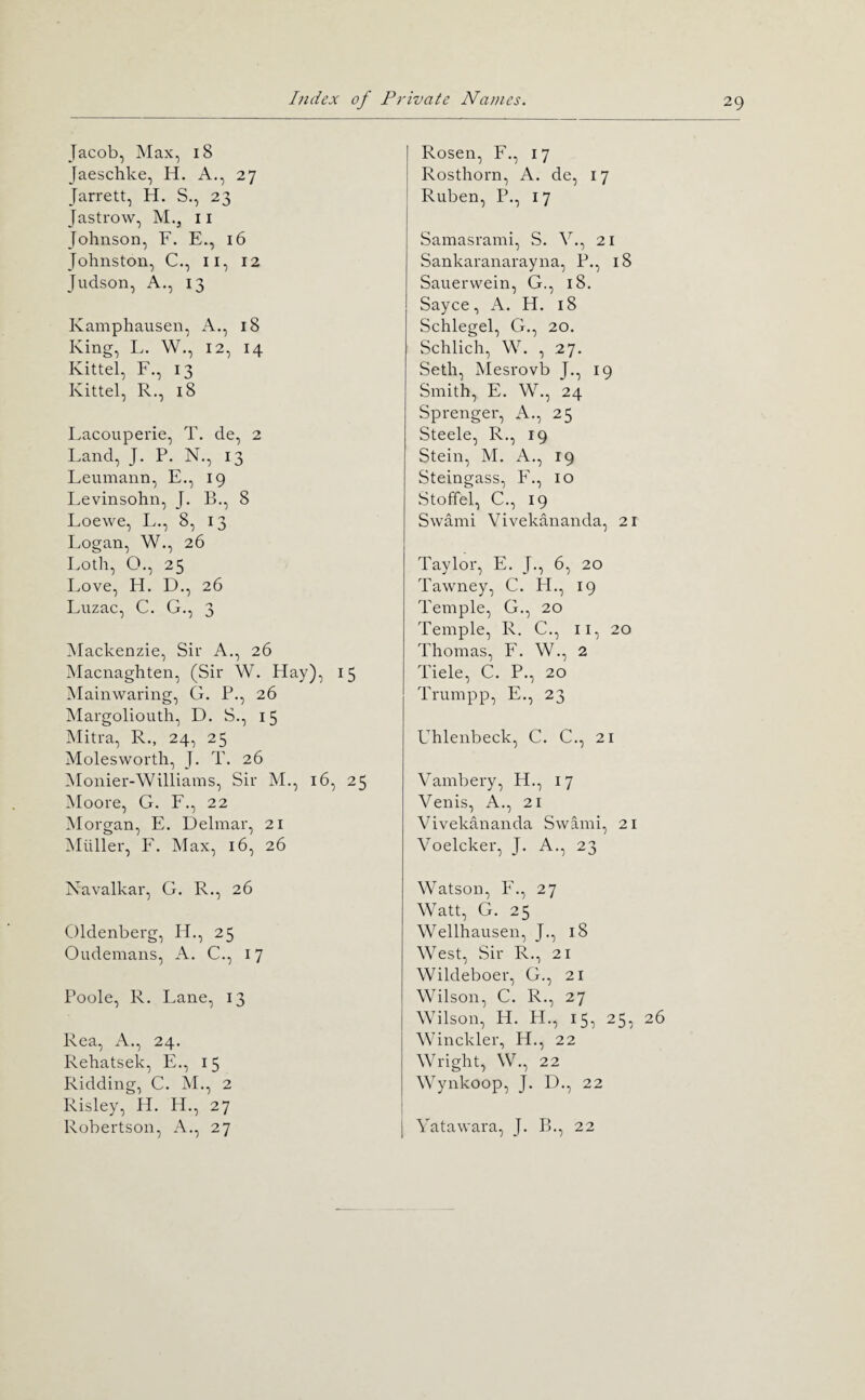 Jacob, Max, 18 Jaeschke, H. A., 27 Jarrett, H. S., 23 Jastrow, M., ii Johnson, F. E., 16 Johnston, C., ii, 12 Judson, A., 13 Kamphausen, A., 18 Kinn, L. W., 12, 14 Kittel, F., 13 Kittel, R., 18 Lacouperie, T. de, 2 Land, J. P. N., 13 Leuinann, E., 19 Levinsohn, J. B., 8 Loewe, L., 8, 13 Logan, W., 26 Loth, O., 25 I.ove, H. D., 26 Luzac, C. G., 3 Mackenzie, Sir A., 26 Macnaghten, (Sir W. Hay), 15 Mainwaring, G. P., 26 Margoliouth, D. S., 15 Mitra, R., 24, 25 Molesworth, J. T. 26 Monier-Williams, Sir M., 16, 25 Moore, G. F., 22 Morgan, E. Delinar, 21 Muller, F. Max, 16, 26 Rosen, F., 17 Rosthorn, A. de, 17 Ruben, P., 17 Sainasrami, S. V., 21 Sankaranarayna, P., 18 Sauerwein, G., 18. Sayce, A. H. 18 Schlegel, G., 20. Schlich, W. , 27. Seth, Mesrovb J,, 19 Smith, E. W., 24 Sprenger, A., 25 Steele, R., 19 Stein, M. A., 19 Steingass, F,, 10 Stoffel, C., 19 Swami Vivekananda, 21 Taylor, E. J., 6, 20 Tawney, C. H., 19 Temple, G., 20 Temple, R. C., ii, 20 Thomas, F. W., 2 Tiele, C. P., 20 Trumpp, E., 23 Uhlenbeck, C. C., 21 Vambery, H., 17 Venis, A., 21 Vivekananda Swami, 21 Voelcker, J. A., 23 Navalkar, G. R., 26 Oldenberg, H., 25 Oudemans, A. C., 17 Poole, R. Lane, 13 Rea, A., 24. Rehatsek, E., 15 Ridding, C. M., 2 Risley, H. H., 27 Robertson, A., 27 Watson, F., 27 Watt, G. 25 Wellhausen, J., 18 West, Sir R., 21 Wildeboer, G., 21 Wilson, C. R., 27 Wilson, H. H., 15, 25, Winckler, H., 22 Wright, W., 22 Wynkoop, J. D., 22 Yatawara, J. B., 22 26