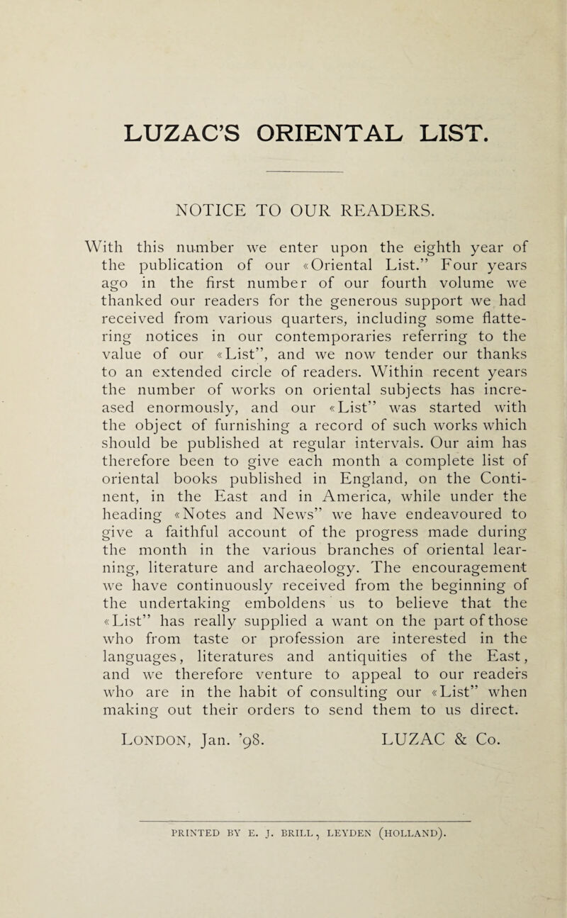 LUZAC’S ORIENTAL LIST. NOTICE TO OUR READERS. With this number we enter upon the eighth year of the publication of our «Oriental List.” Four years ago in the first number of our fourth volume we thanked our readers for the generous support we had received from various quarters, including some flatte¬ ring notices in our contemporaries referring to the value of our «List”, and we now tender our thanks to an extended circle of readers. Within recent years the number of works on oriental subjects has incre¬ ased enormously, and our «List” was started with the object of furnishing a record of such works which should be published at regular intervals. Our aim has therefore been to give each month a complete list of oriental books published in England, on the Conti¬ nent, in the East and in America, while under the heading «Notes and News” we have endeavoured to give a faithful account of the progress made during the month in the various branches of oriental lear¬ ning, literature and archaeology. The encouragement we have continuously received from the beginning of the undertaking emboldens us to believe that the «List” has really supplied a want on the part of those who from taste or profession are interested in the languages, literatures and antiquities of the East, and we therefore venture to appeal to our readers who are in the habit of consulting our «List” when making out their orders to send them to us direct. London, Jan. ’98. LUZAC & Co. PRINTED BY E. J. BRILL, LEYDEN (HOLLAND).