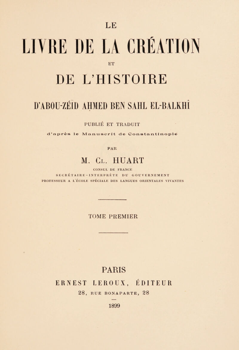 LE LIVRE DE LA CRÉATION ET DE L’HISTOIRE D’ABOU-ZÉID AHMED BEN SAHL EL-BALKHÎ PUBLIÉ ET TRADUIT d’après le Manuscrit de Constantinople PAR M. Cl. HUARÏ CONSUL DE FRANCE S E C R É T A I R E - I N T E R P R È T E DU GOUVERNEMENT PROFESSEUR A l’ÉCOLE SPÉCIALE DES LANGUES ORIENTALES VIVANTES TOME PREMIER PARIS ERNEST LEROUX, ÉDITEUR 28, RUE BONAPARTE, 28 1899