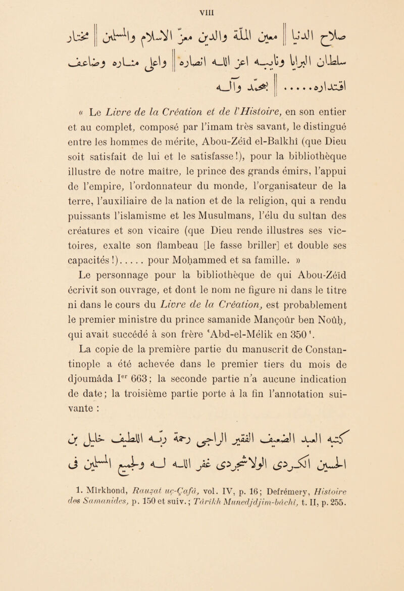 Vlll ^.c<li?j ôjL^a <^jWI y\ otj l>y( (jLUL- ) \^ >x^^l « ♦ ♦ ♦ ♦ ôj iJc:3l « Le Livre de la Création et de VHistoire, en son entier et au complet, composé par Timam très savant, le distingué entre les hommes de mérite, Abou-Zéid el-Balkhî (que Dieu soit satisfait de lui et le satisfasse!), pour la bibliothèque illustre de notre maître, le prince des grands émirs, Tappui de Tempire, l’ordonnateur du monde, rorganisateur de la terre, Tauxiliaire de la nation et de la religion, qui a rendu puissants l’islamisme et les Musulmans, l’élu du sultan des créatures et son vicaire (que Dieu rende illustres ses vic¬ toires, exalte son flambeau [le fasse briller] et double ses capacités !).pour Mohammed et sa famille. )) Le personnage pour la bibliothèque de qui Abou-Zéîd écrivit son ouvrage, et dont le nom ne figure ni dans le titre ni dans le cours du Livre de la Création^ est probablement le premier ministre du prince samanide Mançoûr ben Noùh, qui avait succédé à son frère 'Abd-el-Mélik en 350 k La copie de la première partie du manuscrit de Constan¬ tinople a été achevée dans le premier tiers du mois de djoumâda 663 ; la seconde partie n’a aucune indication de date; la troisième partie porte à la fin l’annotation sui¬ vante : à A <-LaÎ 1 A-XfT^ (J ^ 1. Mîrkhond, Raïuat uç-Çafâ, vol. IV, p. 16; Defrémery, Histoire des SamanidcSj p. 150 et suiv. ; TàrîJdi MiuiedJdjim-bâchî, t. II, p. 255.