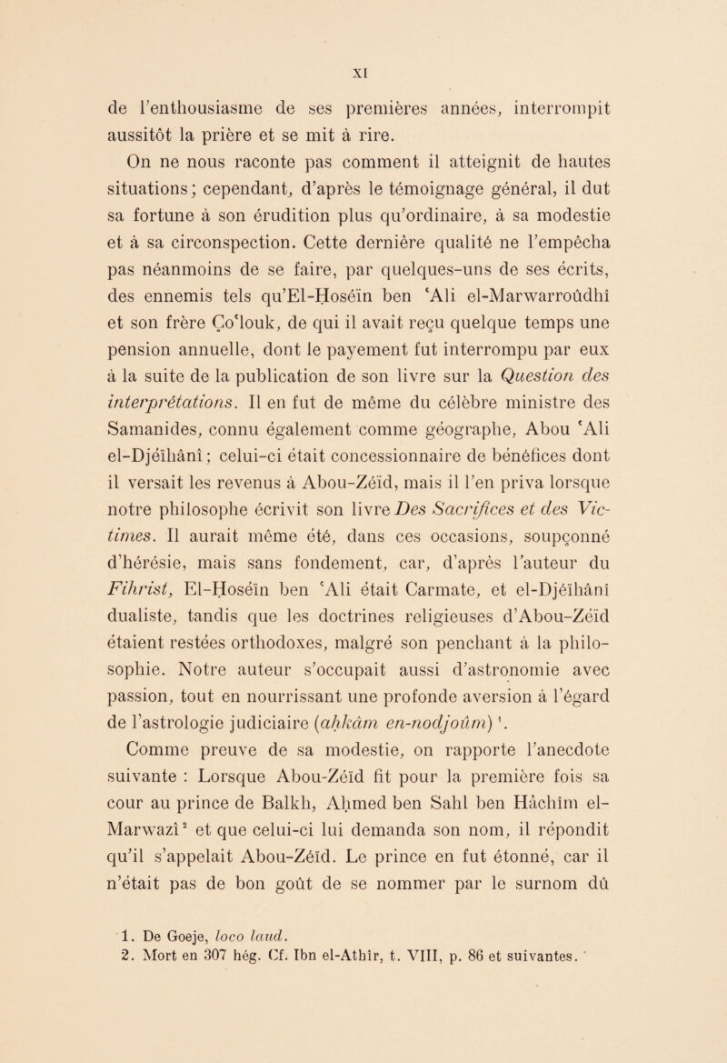 de l’enthousiasme de ses premières années, interrompit aussitôt la prière et se mit à rire. On ne nous raconte pas comment il atteignit de hautes situations ; cependant, d’après le témoignage général, il dut sa fortune à son érudition plus qu’ordinaire, à sa modestie et à sa circonspection. Cette dernière qualité ne l’empêcha pas néanmoins de se faire, par quelques-uns de ses écrits, des ennemis tels qu’El-Hoséïn ben ‘Ali el-Marwarroûdhî et son frère Ço'louk, de qui il avait reçu quelque temps une pension annuelle, dont le payement fut interrompu par eux à la suite de la publication de son livre sur la Question des interprétations. Il en fut de même du célèbre ministre des Samanides, connu également comme géographe, Abou ‘Ali el-Djéïhânî ; celui-ci était concessionnaire de bénéfices dont il versait les revenus à Abou-Zéïd, mais il l’en priva lorsque notre philosophe écrivit son livre jDes Sacrifices et des Vic¬ times. Il aurait même été, dans ces occasions, soupçonné d’hérésie, mais sans fondement, car, d’après Tauteur du Fihrist, El-Hoséïn ben ‘Ali était Carmate, et el-Djéïhânî dualiste, tandis que les doctrines religieuses d’Abou-Zéïd étaient restées orthodoxes, malgré son penchant à la philo¬ sophie. Notre auteur s’occupait aussi d’astronomie avec passion, tout en nourrissant une profonde aversion à l’égard de l’astrologie judiciaire [ahkâm en-nodjoûm) \ Comme preuve de sa modestie, on rapporte l’anecdote suivante : Lorsque Abou-Zéïd fît pour la première fois sa cour au prince de Balkh, Ahmed ben Sahl ben Hâchim el- Marwazî^ et que celui-ci lui demanda son nom, il répondit qu’il s’appelait Abou-Zéïd. Le prince en fut étonné, car il n’était pas de bon goût de se nommer par le surnom dû 1. De Goeje, loco Ictud. 2. Mort en 307 hég. (^f. Ibn el-Athîr, t. VIII, p. 86 et suivantes. ’