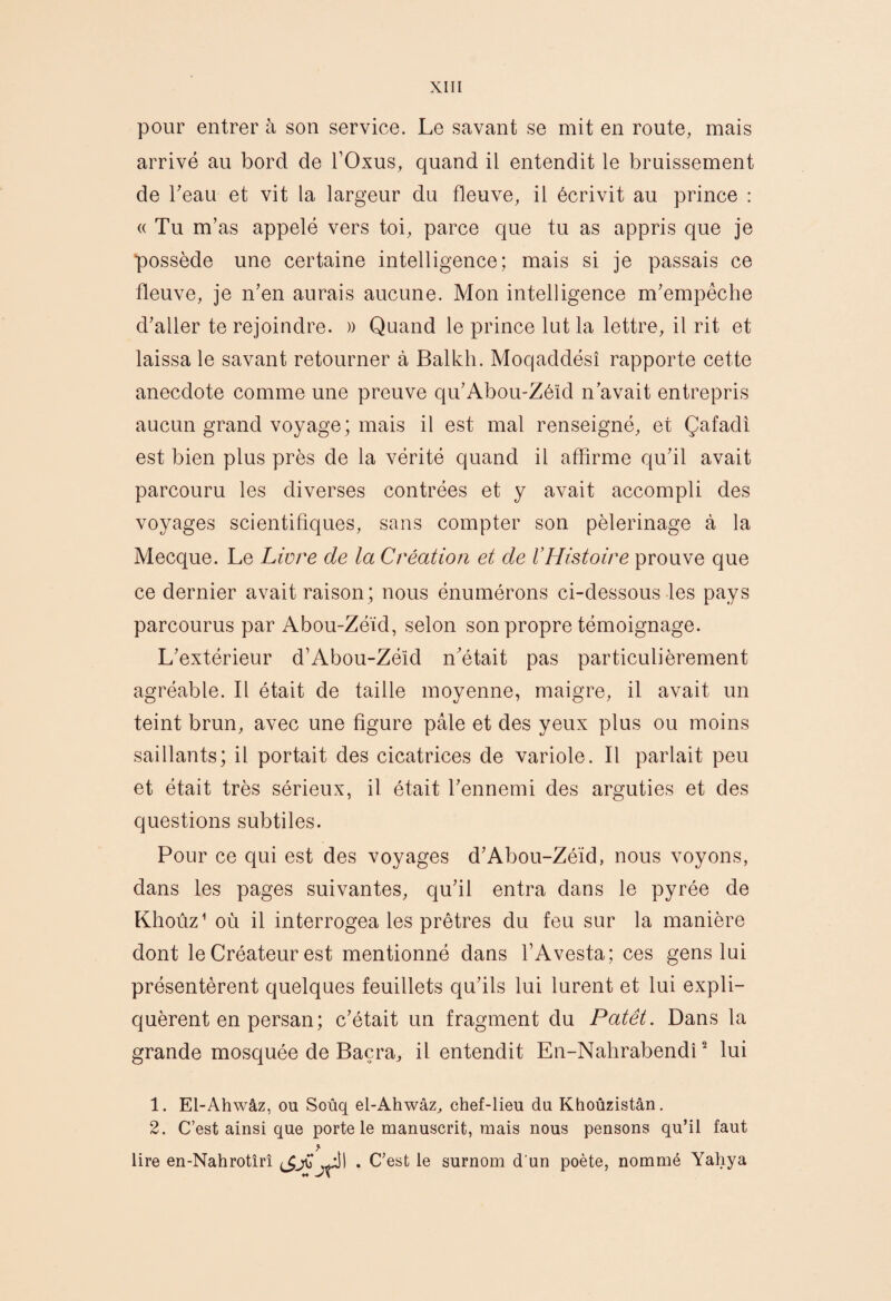 pour entrer à son service. Le savant se mit en route, mais arrivé au bord de TOxus, quand il entendit le bruissement de beau et vit la largeur du fleuve, il écrivit au prince : « Tu m’as appelé vers toi, parce que tu as appris que je possède une certaine intelligence; mais si je passais ce fleuve, je n’en aurais aucune. Mon intelligence m’empêche d’aller te rejoindre. » Quand le prince lut la lettre, il rit et laissa le savant retourner à Balkli. Moqaddésî rapporte cette anecdote comme une preuve qu’Abou-Zéïd n avait entrepris aucun grand voyage; mais il est mal renseigné, et Çafadî est bien plus près de la vérité quand il affirme qu’il avait parcouru les diverses contrées et y avait accompli des voyages scientifiques, sans compter son pèlerinage à la Mecque. Le Livre de la Création et de l’Histoire prouve que ce dernier avait raison; nous énumérons ci-dessous les pays parcourus par Abou-Zéïd, selon son propre témoignage. L’extérieur d’Abou-Zéîd n’était pas particulièrement agréable. Il était de taille moyenne, maigre, il avait un teint brun, avec une figure pâle et des yeux plus ou moins saillants; il portait des cicatrices de variole. Il parlait peu et était très sérieux, il était l’ennemi des arguties et des questions subtiles. Pour ce qui est des voyages d’Abou-Zéïd, nous voyons, dans les pages suivantes, qu’il entra dans le pyrée de Khoùz’ où il interrogea les prêtres du feu sur la manière dont le Créateur est mentionné dans l’Avesta; ces gens lui présentèrent quelques feuillets qu’ils lui lurent et lui expli¬ quèrent en persan; c’était un fragment du Patêt. Dans la grande mosquée de Baçra, il entendit En-Nalirabendi ^ lui 1. El-Ahwâz, ou Soùq el-Ahwâz, chef-lieu du Khoûzistân. 2. C’est ainsi que porte le manuscrit, mais nous pensons qu’il faut lire en-Nahrotîrî pi . C’est le surnom d'un poète, nommé Yahya