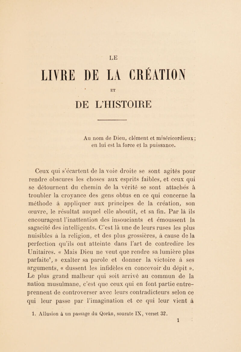 LE LIVRE DE LA CREATION ET DE L’HISTOIRE Au nom de Dieu, clément et miséricordieux; en lui est la force et la puissance. Ceux qui s’écartent de la voie droite se sont agités pour rendre obscures les choses aux esprits faibles, et ceux qui se détournent du chemin de la vérité se sont attachés à troubler la croyance des gens obtus en ce qui concerne la méthode à appliquer aux principes de la création, son œuvre, le résultat auquel elle aboutit, et sa fin. Par là ils encouragent binattention des insouciants et émoussent la sagacité des intelligents. C’est là une de leurs ruses les plus nuisibles à la religion, et des plus grossières, à cause de la perfection qu’ils ont atteinte dans l’art de contredire les Unitaires. « Mais Dieu ne veut que rendre sa lumière plus parfaite^ » exalter sa parole et donner la victoire à ses arguments, « dussent les infidèles en concevoir du dépit ». Le plus grand malheur qui soit arrivé au commun de la nation musulmane, c’est que ceux qui en font partie entre¬ prennent de controverser avec leurs contradicteurs selon ce c{ui leur passe par l’imagination et ce qui leur vient à 1. Allusion à un passage du Qorân, sourate IX, verset 32.