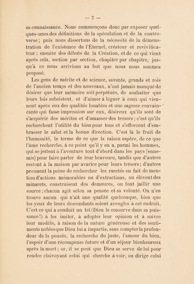 sa connaissance. Nous commençons donc par exposer quel¬ ques-unes des définitions de la spéculation et de la contro¬ verse ; puis nous dissertons de la nécessité de la démons¬ tration de Texistence de fÉternel, créateur et revivilica- tcur ; ensuite des débuts de la Création, et de ce qui vient après cela, section par section, chapitre par chapitre,, jus¬ qu’à ce nous arrivions au but que nous nous sommes proposé. Les gens de mérite et de science, savants, grands et rois de l’ancien temps et des nouveaux, n’ont jamais manqué de désirer que leur mémoire soit perpétuée, de souhaiter que leurs lois subsistent, et d’aimer à léguer à ceux qui vien¬ nent après eux des qualités louables et une sagesse convain- ‘ cante qui fasse impression sur eux, désireux qu’ils sont de s’acquérir des mérites et d’amasser des trésors ; c’est qu’ils recherchent l’utilité du bien pour tous et s’efforcent d’em¬ brasser le salut et la bonne direction. C’est là le fruit de l’humanité, le terme de ce que la raison espère, de ce que l’àme recherche, à ce point qu’il y en a, parmi les hommes, qui se jettent à l’aventure tout d’abord dans les pays [enne¬ mis] pour faire parler de leur bravoure, tandis que d’autres restent à la maison par avarice pour leurs trésors; d’autres prennent la peine de rechercher les raretés en fait de men¬ tion d’actions mémorables ou d’extractions, ou élèvent des minarets, construisent des demeures, ou font jaillir une source ; chacun agit selon sa pensée et sa volonté. On n’en trouve aucun qui n’ait une qualité quelconque, bien que les yeux de leurs descendants soient aveugles à cet endroit. C’est ce qui a conduit un tel (Dieu le conserve dans sa puis¬ sance!) à les imiter, à adopter leur opinion et à suivre leur modèle, à raison de la nature généreuse et des senti¬ ments nobles que Dieu lui a impartis, sans compter la profon¬ deur de la pensée, la recherche du juste, l’amour du bien, l’espoir d’une récompense future et d’un séjour bienheureux après la mort; or, il se peut que Dieu se serve de lui pour rendre claivoyant celui qui cherche à voir, ou dirige celui